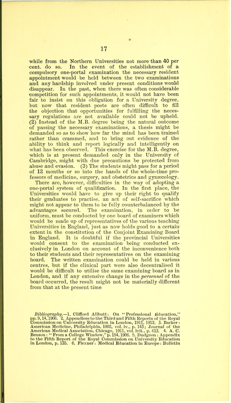 while from the Northern Universities not more than 40 per cent, do so. In the event of the establishment of a compulsory one-portal examination the necessary resident appointment would be held between the two examinations and any hardship involved under present conditions would disappear. In the past, when there was often considerable competition for such appointments, it would not have been fair to insist on this obligation for a University degree, but now that resident posts are often difficult to fill the objection that opportunities for fulfilling the neces- sary regulations are not available could not be upheld. (2) Instead of the M.B. degree being the natural outcome of passing the necessary examinations, a thesis might be demanded so as to show how far the mind has been trained rather than crammed, and to bring out evidence of the ability to think and report logically and intelligently on what has been observed. This exercise for the M.B. degree, which is at present demanded only in the University of Cambridge, might with due precautions be protected from abuse and evasion. (3) The students might pass for a period of 12 months or so into the hands of the whole-time pro- fessors of medicine, surgery, and obstetrics and gynsecology. There are, however, difficulties in the way of adopting a one-portal system of qualification. In the first place, the Universities would have to give up their right to qualify their graduates to practise, an act of self-sacrifice which might not appear to them to be fully counterbalanced by the advantages secured. The examination, in oider to be uniform, must be conducted by one board of examiners which would be made up of representatives of the various teaching Universities in England, just as now holds good to a certain extent in the constitution of the Conjoint Examining Board in England. It is doubtful if the provincial Universities would consent to the examination being conducted ex- clusively in London on account of the inconvenience both to their students and their representatives on the examining board. The written examination could be held in various centres, but if the clinical part were also decentralised it would be difficult to utilise the same examining board as in London, and if any extensive change in the personnel of the board occurred, the result might not be materially different from that at the present time Bibliography.—1. Clifford Allbutt: On “Professional Education, pp. 9,14,1906. 2. Appendices to the Third and Fifth Eeports of the Royal Commission on University Education in London, 1911, 1912. 3. Barker: American Medicine, Philadelphia, 1902, vol. iv., p. 143; Journal of the American Medical Association, Chicago, 1911, vol. Ivii., p. 613. 4. A. C. Benson: “ From a College Window,” p. 154,1906. 5. Dudgeon : Appendix to the Fifth Report of the Royal Commission on University Education in London, p. 135. 6. Flexner: Medical Education in Europe: Bulletin