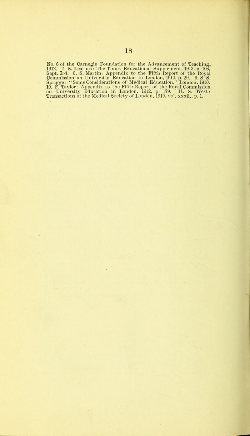 No. 6 of the Carnegie Foundation for the Advancement of Teaching, 1912. 7. S. Leathes: The Times Educational Supplement, 1912, p. 103, Sept. 3rd. 8. S. Martin: Appendix to the Fifth Keport of the Koyal Commission on University Education in London, 1912, p. 39. 9. S. S. Sprigge : “ Some Considerations of Medical Education,” London, 1910. 10. F. Taylor: Appendix to the Fifth Keport of the Koyal Commission on University Education in London, 1912, p. 179. 11. S. West: Transactions of the Medical Society of London, 1910, vol. xxxii., p. 1.