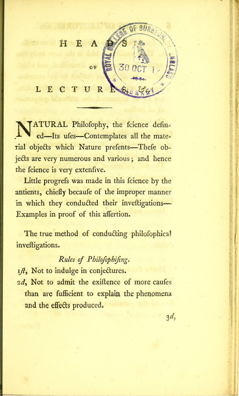 NATURAL Philofophy, the fcienee defin- ed—Its ufes—Contemplates all the mate- rial objeCts which Nature prefents—-Thefe ob- jects are very numerous and various; and hence the fcience is very extenfive. Little progrefs was made in this fcienee by the antients, chiefly becaufe of the improper manner in which they conduced their invefligations— Examples in proof of this affertion. The true method of conducting philofophical invefligations. Rules of Philofophijingv \Jl9 Not to indulge in conjectures. ad) Not to admit the exiftence of more caufes than are fufficient to explain, the phenomena and the effeCts produced* 34