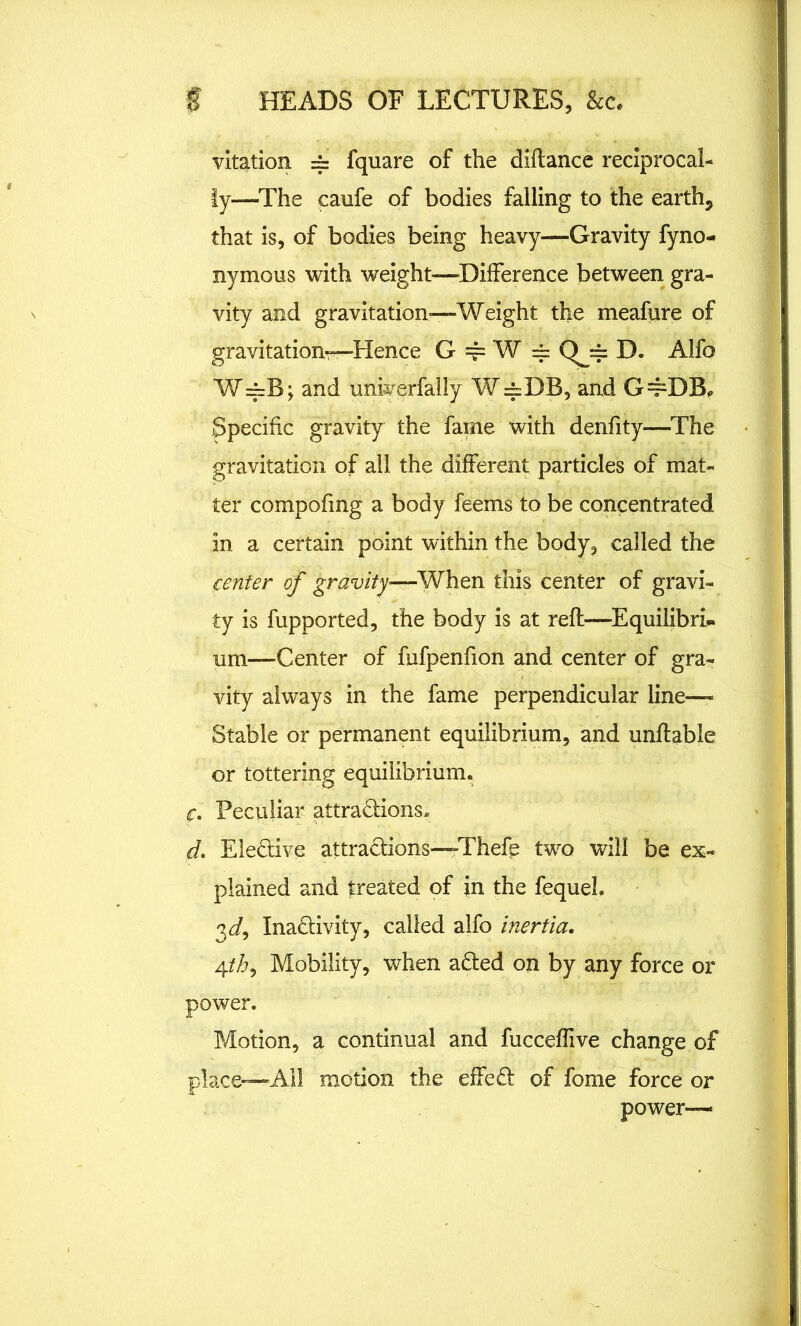 vitation = fquare of the diflance reciprocal- ly—The caufe of bodies falling to the earthy that is, of bodies being heavy—Gravity fyno- nymous with weight—Difference between gra- vity and gravitation—Weight the meafure of gravitation—Hence G == W == Qj= D. Alfo W==B; and univerfally W=DB, and G=pDB, Specific gravity the fame with denfity—The gravitation of all the different particles of mat- ter compofmg a body feems to be concentrated in a certain point within the body, called the center of gravity—When this center of gravi- ty is fupported, the body is at reft—Equilibri- um—Center of fufpenfion and center of gra- vity always in the fame perpendicular line— Stable or permanent equilibrium, and unflable or tottering equilibrium. f. Peculiar attractions* d, Eledive attractions—Thefe two will be ex- plained and treated of in the fequel. 3<i, Inactivity, called alfo inertia, 4th, Mobility, when aCted on by any force or power. Motion, a continual and fucceffive change of place—All motion the effeCt of fome force or power—