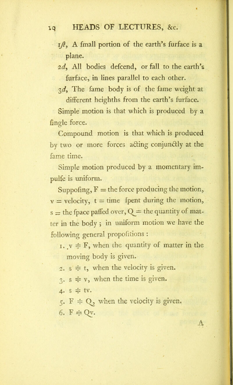 ijl, A fmall portion of the earth’s furface is a plane. 2d, All bodies defcend, or fall to the earth’s furface, in lines parallel to each other. 3d, The fame body is of the fame weight at different heighths from the earth’s furface. Simple motion is that which is produced by a frngle force. Compound motion is that which is produced by two or more forces a&ing conjundtly at the fame time. Simple motion produced by a momentary im- pulfe is uniform. Suppofmg, F = the force producing the motion, v = velocity, t = time Ipent during the motion, s - the fpace paffed over, Qj= the quantity of main ter in the body *, in uniform motion we have the following general propofitions : 1. v ^F, when the quantity of matter in the moving body is given. 2. s == t, when the velocity is given. 3. s == v, when the time is given. 4. s 4 tv. 5. F == C>, when the velocity is given. 6. F 4= Qy. A