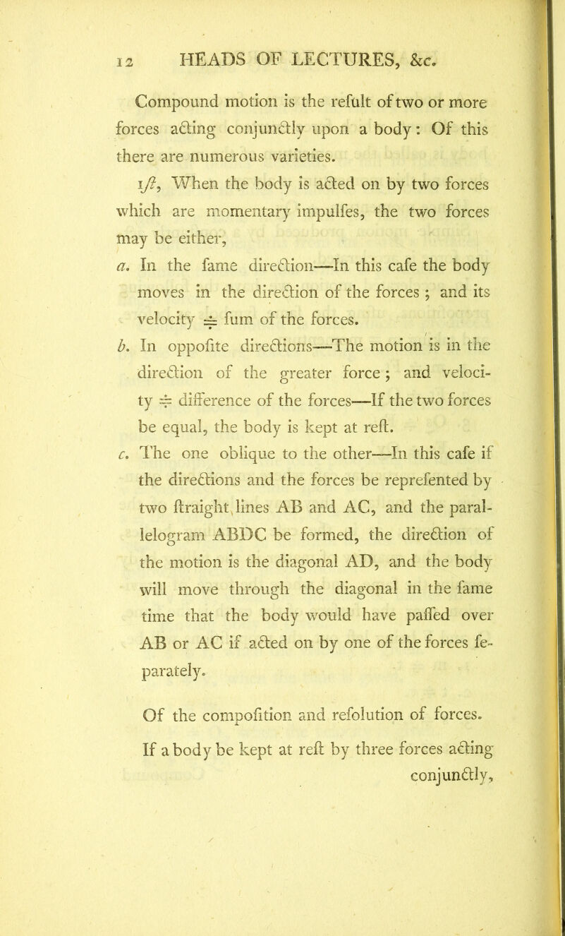 Compound motion is the refuit of two or more forces adding conjundtly upon a body: Of this there are numerous varieties. ifi, When the body is adted on by two forces which are momentary impulfes, the two forces may be either, a. In the fame diredtion-—In this cafe the body moves in the diredtion of the forces ; and its velocity -= fum of the forces. b. In oppofite directions-—The motion is in the diredtion of the greater force; and veloci- ty 4= difference of the forces—If the two forces be equal, the body is kept at reft. c. The one oblique to the other—In this cafe if the diredtions and the forces be reprefented by two ftraighy lines AB and AC, and the paral- lelogram ABDC be formed, the diredtion of the motion is the diagonal AD, and the body will move through the diagonal in the fame time that the body would have paffed over AB or AC if adted on by one of the forces fe- parately. Of the compofttion and refolution of forces. If a body be kept at reft by three forces adting conjundtly.