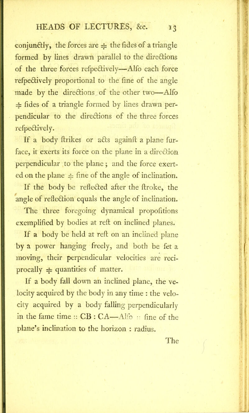 conjunCtly, the forces are —; thefides of a triangle formed by lines drawn parallel to the directions of the three forces refpeCtively—Alfo each force refpeCtively proportional to the fine of the angle made by the directions of the other two—Alfo == fides of a triangle formed by lines drawn per- pendicular to the diredions of the three forces refpeCtively. If a body ftrikes or aCts againfl a plane fur- face, it exerts its force on the plane in a direction perpendicular to the plane ; and the force exert- ed on the plane 4.- fine of the angle of inclination. If the body be reflected after the ftroke, the angle of reflection equals the angle of inclination. The three foregoing dynamical propofitions exemplified by bodies at reft on inclined planes. If a body be held at reft on an inclined plane by a power hanging freely, and both be fet a moving, their perpendicular velocities are reci- procally 4= quantities of matter. If a body fall down an inclined plane, the ve- locity acquired by the body in any time : the velo- city acquired by a body falling perpendicularly in the fame time :: CB : C A—Alfo • fine of the plane’s inclination to the horizon : radius. The