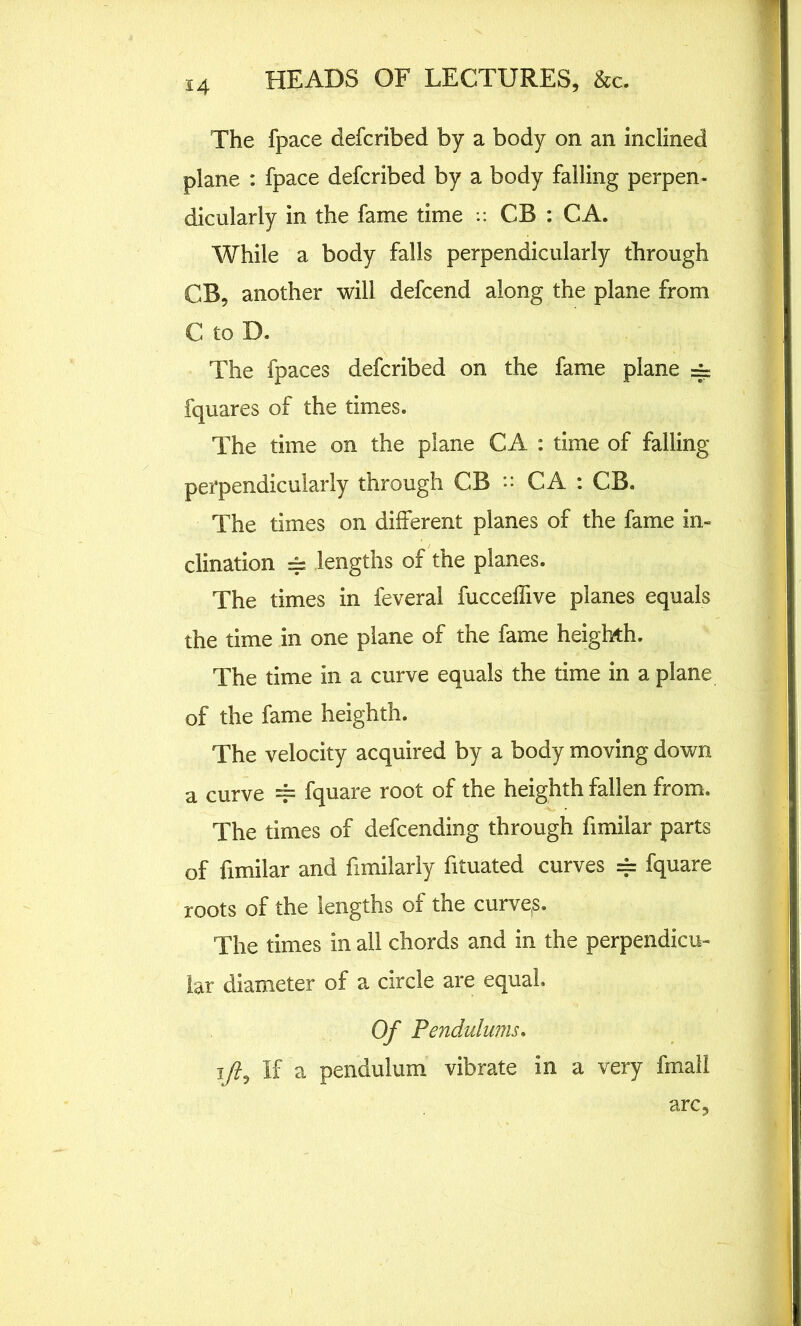 The fpace defcribed by a body on an inclined plane : fpace defcribed by a body falling perpen- dicularly in the fame time :: CB : CA. While a body falls perpendicularly through CB, another will defcend along the plane from C to D. The fpaces defcribed on the fame plane =~ fquares of the times. The time on the plane CA : time of falling perpendicularly through CB ” CA : CB. The times on different planes of the fame in- clination == lengths of the planes. The times in feveral fucceffive planes equals the time in one plane of the fame heighth. The time in a curve equals the time in a plane of the fame heighth. The velocity acquired by a body moving down a curve === fquare root of the heighth fallen from. The times of defending through fimilar parts of fimilar and fimilarly fituated curves == fquare roots of the lengths of the curve,s. The times in all chords and in the perpendicu- lar diameter of a circle are equal. Of Pendulums. 1/?, If a pendulum vibrate in a very fmall arc.