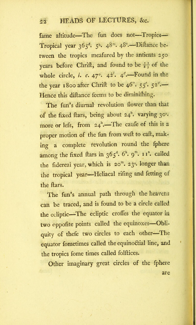 fame altitude—The fun does not—Tropics— Tropical year 363d* 5 k 48 m. 48s.—Uiftance be- tween the tropics meafured by the antients 250 years before Chrift, and found to be i j of the whole circle, i. e. 47 °. 42^. 4/7.—Found in the the year 1800 after Chrift to be 46°. 55'. 52//.— Hence this diflance feenis to be diminifhing. The fun’s diurnal revolution flower than that of the fixed flars, being about 24*; varying 30s, more or lefs, from 2411.—The calife of this is a proper motion of the fun from weft to eaft, mak- ing a complete revolution round the fphere among the fixed ftars in 363d* 6h. 9 . 11s. called the fidereal year, which is 2om. 23^ longer than the tropical year—Heliacal rifing and fetting of the ftars. The fun’s annual path through the heavens can be traced, and is found to be a circle called the ecliptic—The ecliptic croffes the equator in two oppofite points called the equinoxes—Obli- quity of thefe two circles to each other—The equator fometimes called the equino&ial line, and the tropics fome times called folftices. Other imaginary great circles of the fphere are