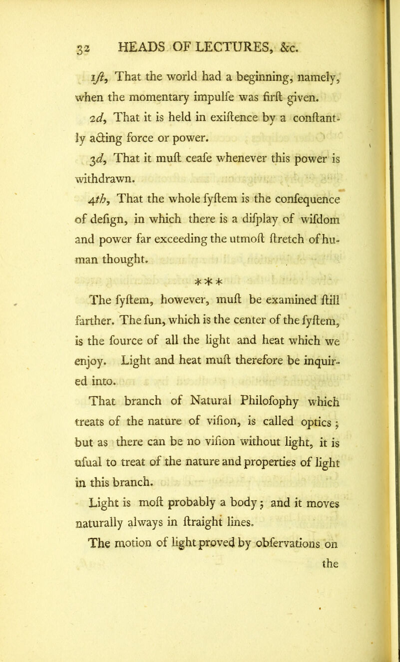 ifii That the world had a beginning, namely, when the momentary impulfe was firft given. 2d, That it is held in exiftence by a conftant- ly ading force or power. 3 d9 That it mu ft ceafe whenever this power is withdrawn. 4th9 That the whole fyftem is the confequence of defign, in which there is a difplay of wifdom and power far exceeding the utmoft ftretch of hu- man thought. ** * The fyftem, however, mud be examined [till farther. The fun, which is the center of the fyftem, is the fource of all the light and heat which we enjoy. Light and heat mud therefore be inquir- ed into. That branch of Natural Fhilofophy which treats of the nature of vifion, is called optics -9 but as there can be no vifion without light, it is ttfual to treat of the nature and properties of light in this branch. Light is moft probably a body and it moves naturally always in ftraight lines. The motion of light proved by obfervations on the