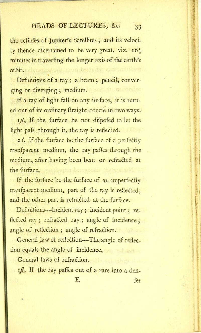 the eclipfes of Jupiter’s Satellites; and its veloci- ty thence afcertained to be very great, viz. 16^ minutes in traverfing the longer axis of the earth’s orbit. % Definitions of a ray; a beam ; pencil, conver- ging or diverging ; medium. If a ray of light fall on any furface, it is turn- ed out of its ordinary flraight courfe in two ways. iy?, If the furface be not difpofed to let the light pafs through it, the ray is reflected. 2If the furface be the furface of a perfectly tranfparent medium, the ray pafles through the medium, after having been bent or refradted at the furface. If the furface be the furface of an imperfedtly tranfparent medium, part of the ray is receded, and the other part is. refracted at the furface. Definitions—Incident ray ; incident point; re- fledted ray ; refradted ray ; angle of incidence $ angle of refledion ; angle of refradtion. General law of reflection—The angle of reflec- tion equals the angle of incidence. General laws of refradtion. If the ray paffes out of a rare into a den-