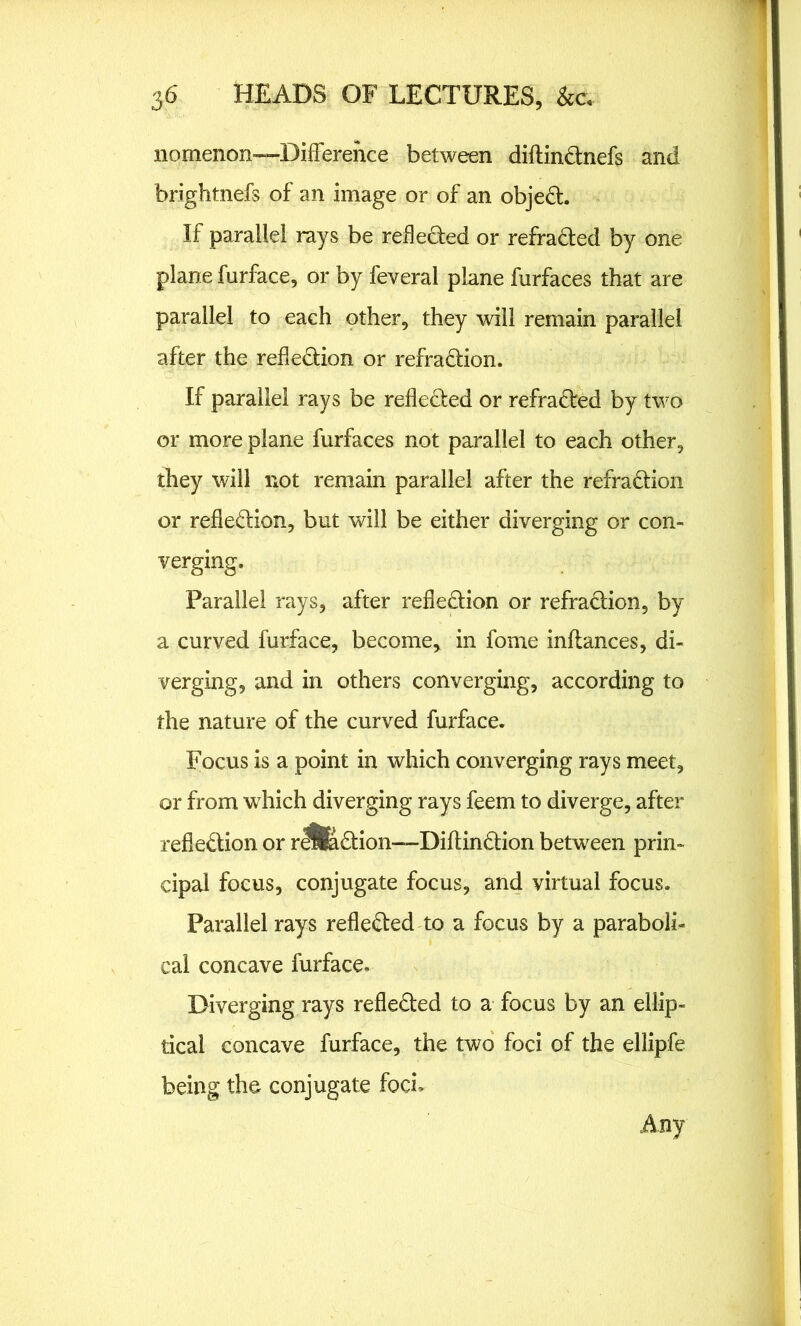 nomenon—Difference between diftinCtnefs and brightnefs of an image or of an objeCt. If parallel rays be reflected or refracted by one plane furface, or by feveral plane furfaces that are parallel to each other, they will remain parallel after the reflection or refraCtion. If parallel rays be reflected or refracted by two or more plane furfaces not parallel to each other, they will not remain parallel after the refraCtion or reflection, but will be either diverging or con- verging. Parallel rays, after reflection or refaction, by a curved furface, become, in fome inftances, di- verging, and in others converging, according to the nature of the curved furface. Focus is a point in which converging rays meet, or from which diverging rays feem to diverge, after reflection or rIS&Ction—DiftinCtion between prin- cipal focus, conjugate focus, and virtual focus. Parallel rays reflected to a focus by a paraboli- cal concave furface. Diverging rays reflected to a focus by an ellip- tical concave furface, the two foci of the ellipfe being the conjugate foci*- Any