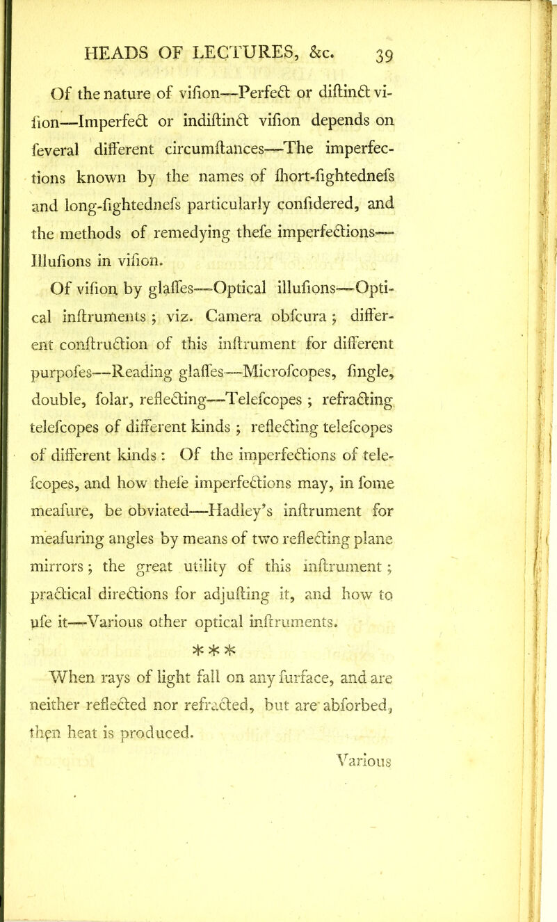 Of the nature of vifion—Perfect or diftinCt vi- fion—Imperfect or indiftinCt vifion depends on feveral different circumftances—The imperfec- tions known by the names of fhort-fightednefs and long-fightednefs particularly confidered, and the methods of remedying thefe imperfections— Illufions in vifion. Of vifion by glaffes—Optical illufions—Opti- cal inftrurtients ; viz. Camera obfcura ; differ- ent conftruCtion of this inftrument for different purpoies—Reading glaffes—Microfcopes, fmgle, double, folar, reflecting—Telefcopes ; refraCting telefcopes of different kinds ; reflecting telefcopes of different kinds: Of the imperfections of tele- fcopes, and how thefe imperfections may, in feme meafure, be obviated—Hadley’s inftrument for meafuring angles by means of two reflecting plane mirrors; the great utility of this inftrument; practical directions for adjufting it, and how to ufe it—Various other optical inftruments. * * * When rays of light fall on any furface, and are neither reflected nor refraCted, but are' abforbed, thgn heat is produced. Various