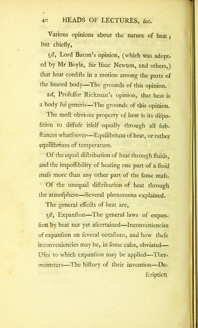 Various opinions about the nature of heat but chiefly, i/ly Lord Bacon’s opinion, (which was adopt- ed by Mr Boyle, Sir Ifaac Newton, and others,) that heat confifts in a motion among the parts of the heated body—The grounds of this opinion* 2d, Profeffor Rickman’s opinion, that heat is a body fui generis—The grounds of this opinion. The moll obvious property of heat is its difpo- fition to diffufe itfelf equally through all fub- ftances whatfoever—Equilibrium of heat, or rather equilibrium of temperature. Of the equal diilribution of heat through fluids, and the impoffibility of heating one part of a fluid mafs more than any other part of the fame mafs. Of the unequal diftribution of heat through the atmofphere—Several phenomena explained. The general effeHs of heat are, ift, Expanfion—The general laws of expan- fion by heat not yet afeertained—Inqonveniencies of expanfion on feveral occafions, and how thefe inconveniencies may be, in feme cafes, obviated-— Ufes to which expanfion may be applied—Ther- mometers—The hiftory of their invention—De- fcriptioix