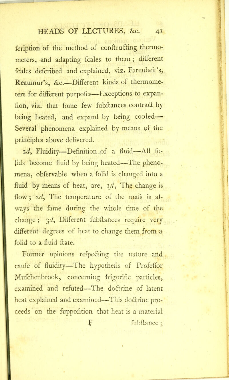 fcription of the method of conflru&ing thermo- meters, and adapting fcales to them; different fcales defcribed and explained, viz. Farenheit’s, Reaumur’s, &c.—-Different kinds of thermome- ters for different purpofes—Exceptions to expan- fion, viz. that fome few fubftances contract by being heated, and expand by being cooled— Several phenomena explained by means of the principles above delivered. 2J, Fluidity—Definition of a fluid—All fo» lids become fluid by being heated—The pheno- mena, obfervable when a folid is changed into a fluid by means of heat, are, 1/?, The change is flow ; 2dj The temperature of the mafs is al- ways the fame during the whole time of the change ; 3d. Different fubflances require very different degrees of heat to change them from a folid to a fluid {late. Former opinions refpeding the nature and caufe of fluidity—The hypothefis of Profeffor Mufchenbrook, concerning frigorific particles, examined and refuted—The doUrine of latent heat explained and examined—This doftrine pro- ceeds on the fuppofition that heat is a material F fubfiance