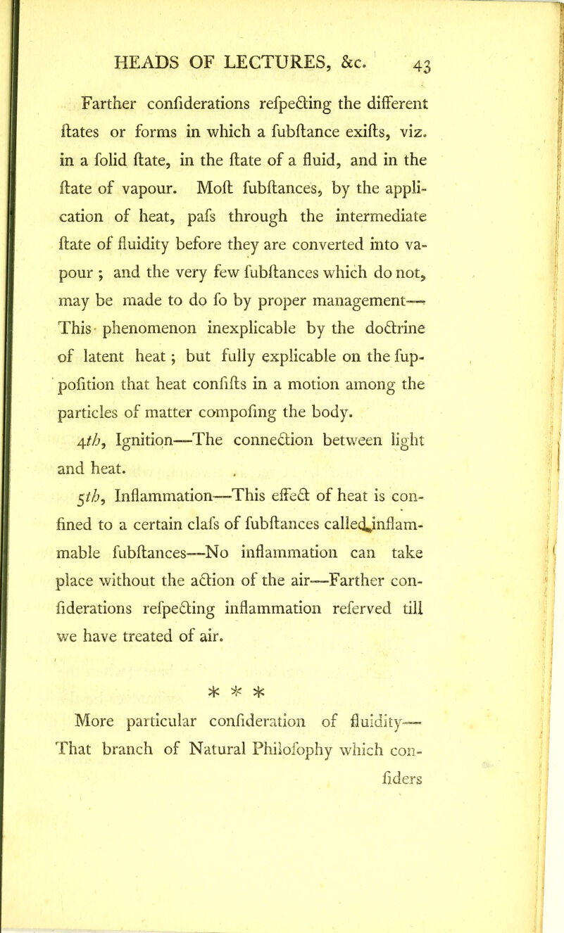 Farther considerations refpeCting the different flates or forms in which a fubflance exifls, viz* in a folid date, in the flate of a fluid, and in the Hate of vapour. Moft fubflances, by the appli- cation of heat, pafs through the intermediate flate of fluidity before they are converted into va- pour ; and the very few fubflances which do not, may be made to do fo by proper management— This phenomenon inexplicable by the do&rine of latent heat; but fully explicable on the fup- pofition that heat confifls in a motion among the particles of matter compofmg the body. 4th9 Ignition—-The connection between light and heat. 5^, Inflammation—This effeCl of heat is con- fined to a certain clafs of fubflances called^inflam- mable fubflances—No inflammation can take place without the aCtion of the air—Farther con- fiderations refpecting inflammation referved till we have treated of air. if if if More particular consideration of fluidity— That branch of Natural Philofophy which con- siders