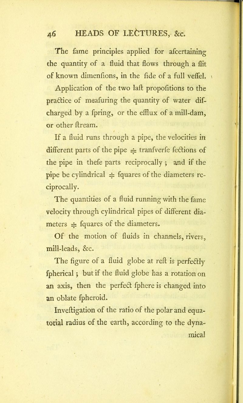 The fame principles applied for afcertaining the quantity of a fluid that flows through a flit of known dimenfions, in the fide of a full veffeL \ Application of the two lafh propofitions to the practice of meafuring the quantity of water dif- charged by a fpring, or the efflux of a mill-dam, or other ftream. If a fluid runs through a pipe, the velocities in different parts of the pipe == tranfverfe fe&ions of the pipe in thefe parts reciprocally ; and if the pipe be cylindrical = fquares of the diameters re- ciprocally. The quantities of a fluid running with the fame velocity through cylindrical pipes of different dia- meters = fquares of the diameters. Of the motion of fluids in channels, rivers, mill-leads, &c. The figure of a fluid globe at refl is perfectly fpherical; but if the fluid globe has a rotation on an axis, then the perfect fphere is changed into an oblate fpheroid. Invefligation of the ratio of the polar and equa- torial radius of the earth, according to the dyna- mical