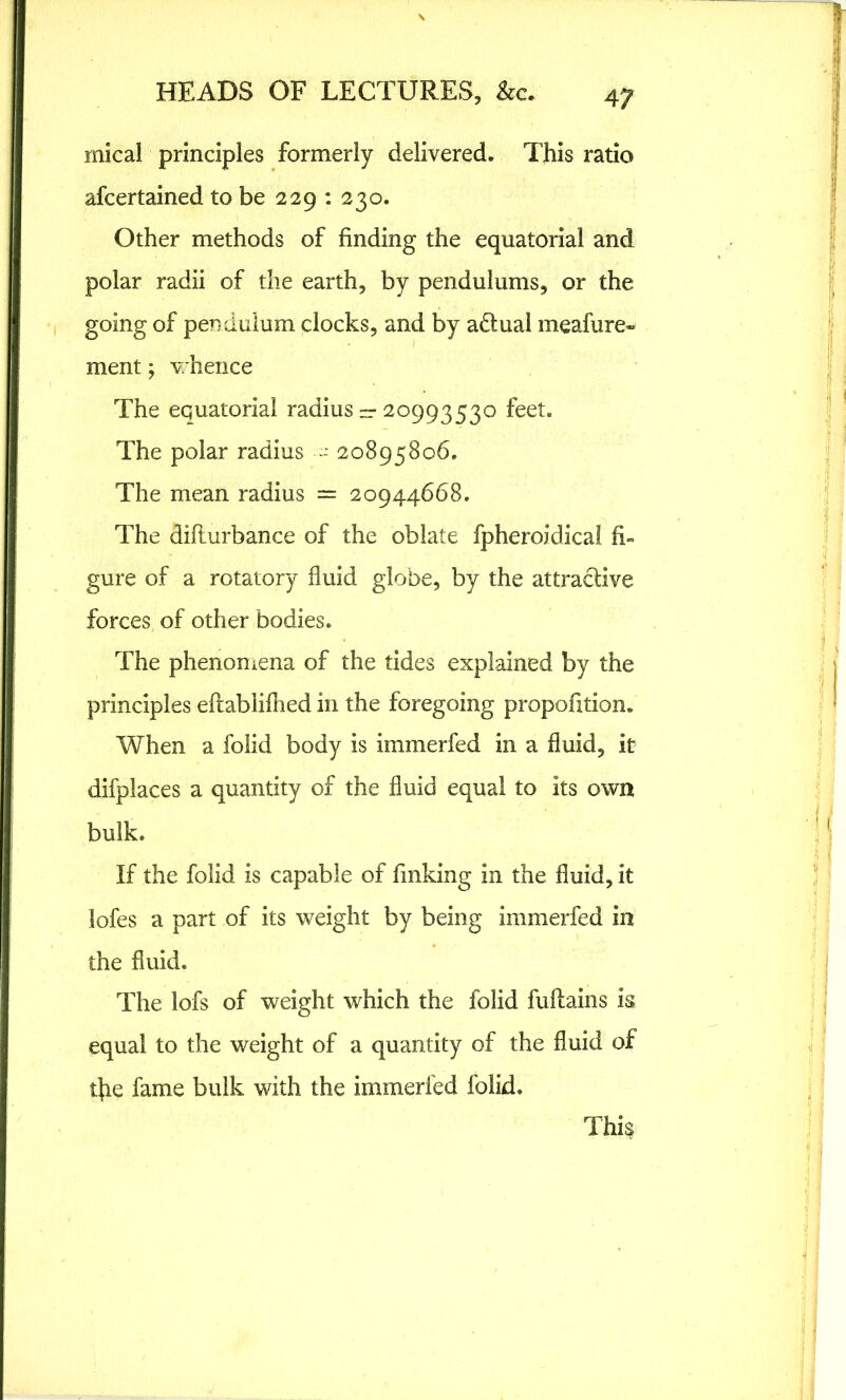 4 7 mical principles formerly delivered. This ratio afcertained to be 229 : 230. Other methods of finding the equatorial and polar radii of the earth, by pendulums, or the going of pendulum clocks, and by a&ual meafure- ment; whence The equatorial radius — 20993530 feet. The polar radius - 20895806. The mean radius = 20944668. The diflurbance of the oblate fpheroidicai fi- gure of a rotatory fluid globe, by the attractive forces of other bodies. The phenomena of the tides explained by the principles eflablifhed in the foregoing proportion. When a folid body is immerfed in a fluid, it difplaces a quantity of the fluid equal to its own bulk. If the folid is capable of finking in the fluid, it lofes a part of its weight by being immerfed in the fluid. The lofs of weight which the folid fuflains is equal to the weight of a quantity of the fluid of tfie fame bulk with the immerfed folid. This