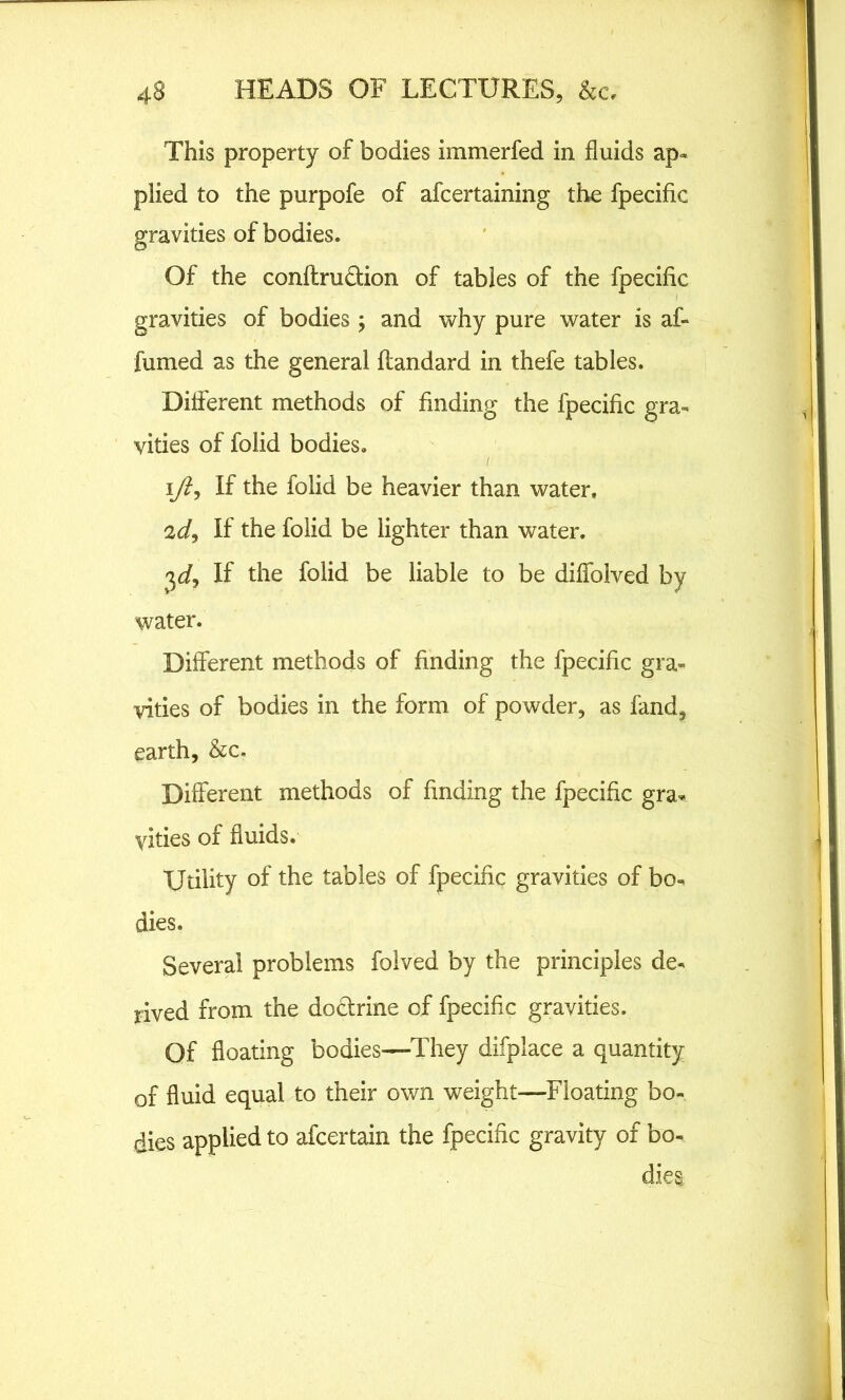 This property of bodies immerfed in fluids ap« plied to the purpofe of afcertaining the fpecific gravities of bodies. Of the conflrudtion of tables of the fpecific gravities of bodies ; and why pure water is af- fumed as the general flandard in thefe tables. Different methods of finding the fpecific gra- vities of folid bodies. i/t, If the folid be heavier than water, 2d, If the folid be lighter than water. 3d, If the folid be liable to be diffolved by water. Different methods of finding the fpecific gra- vities of bodies in the form of powder, as fand, earth, &c. Different methods of finding the fpecific gra- yities of fluids. Utility of the tables of fpecific gravities of bo- dies. Several problems folved by the principles de- rived from the doctrine of fpecific gravities. Of floating bodies—They difplace a quantity of fluid equal to their own weight—Floating bo- dies applied to afcertain the fpecific gravity of bo- dies