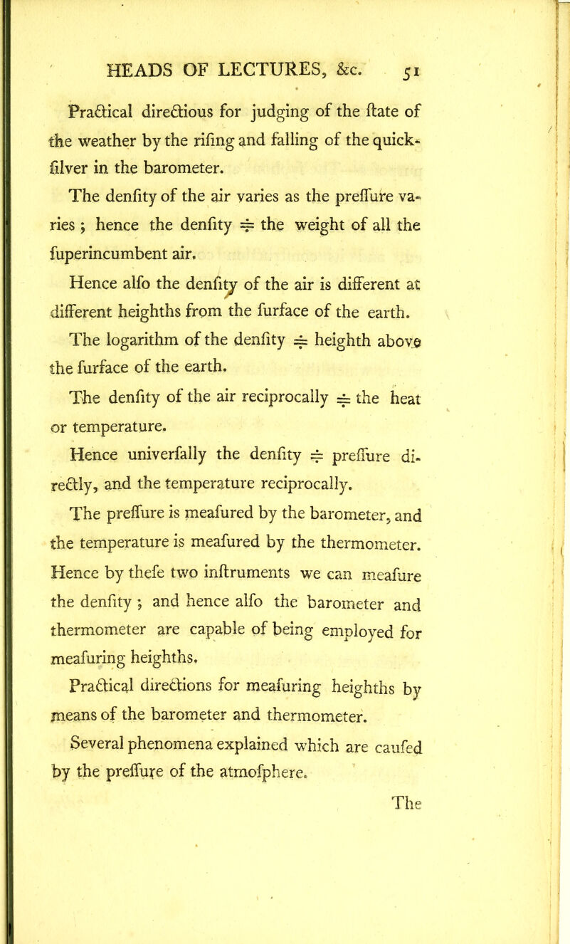 Practical directions for judging of the flate of the weather by the rifmg and falling of the quick- filver in the barometer. The denfity of the air varies as the preffure va- ries ; hence the denfity == the weight of all the fuperincumbent air. Hence alfo the denfity of the air is different at different heighths frqm the furface of the earth. The logarithm of the denfity == heighth above the furface of the earth. The denfity of the air reciprocally =~ the heat or temperature. Hence univerfally the denfity == preffure di- rectly, and the temperature reciprocally. The preffure is meafured by the barometer, and the temperature is meafured by the thermometer. Hence by thefe two inftruments we can meafure the denfity ; and hence alfo the barometer and thermometer are capable of being employed for meafuring heighths. Practical directions for meafuring heighths by means of the barometer and thermometer. Several phenomena explained which are caufed by the preffute of the atmofphere.