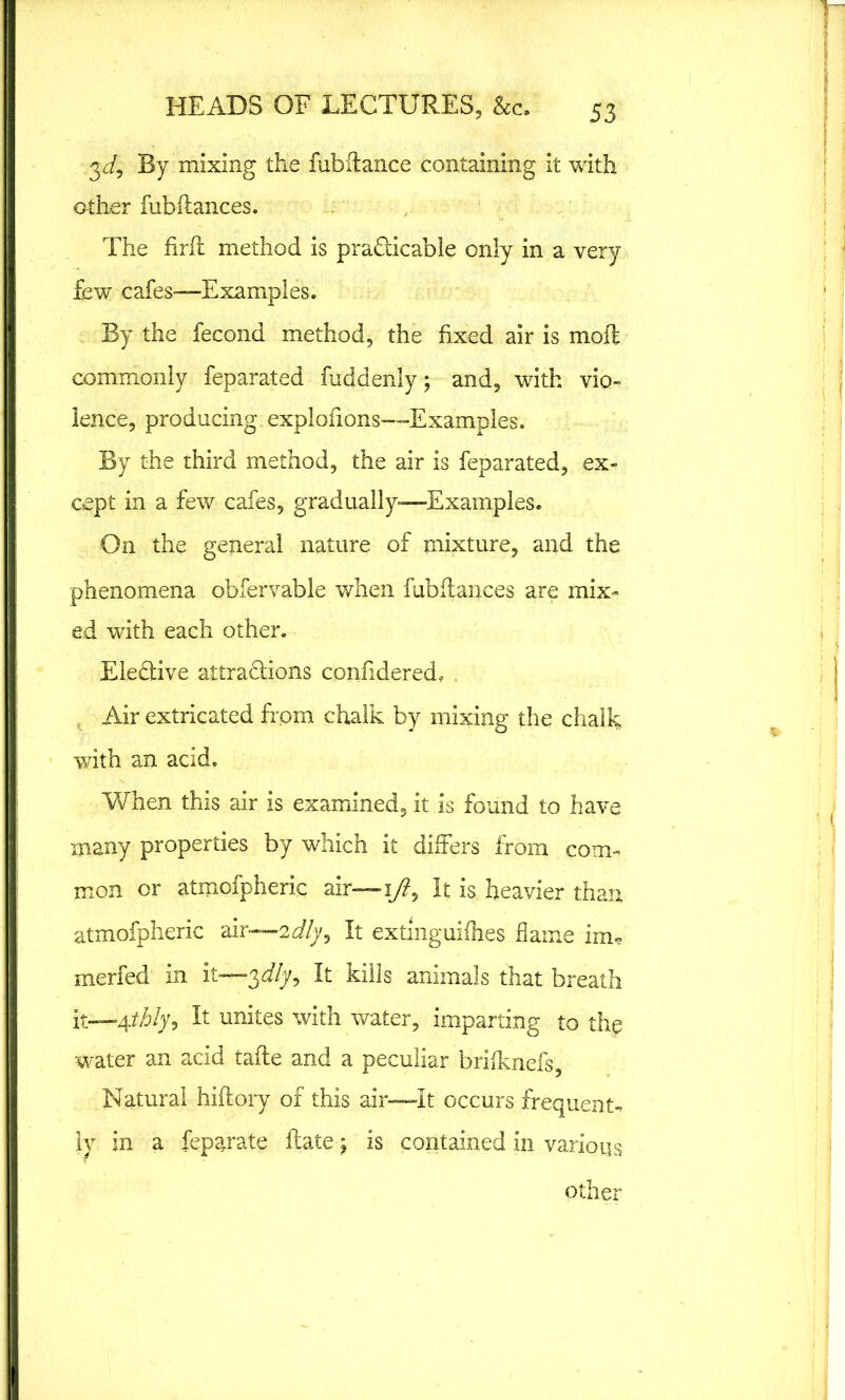 3 J, By mixing the fubftance containing it with other fubhances. The firfl method is practicable only in a very few cafes-—Examples. By the fecond method, the fixed air is moft commonly feparated fuddenly; and, with vio- lence, producing explofions—Examples. By the third method, the air is feparated, ex- cept in a few cafes, gradually—Examples. On the general nature of mixture, and the phenomena obfervable when fubhances are mix- ed with each other. Elective attractions confidered, , Air extricated from chalk by mixing the chalk with an acid. When this air is examined, it is found to have many properties by which it differs from com- mon or atmofpheric air— i/?, It is heavier than atmofpheric air—idly. It extmguifhes flame irm merfed in it—$dly9 It kills animals that breath it—4thly. It unites with water, imparting to the water an acid tafte and a peculiar briiknefs, Natural hiftory of this air—It occurs frequent- ly in a feparate ftate ^ is contained in various other