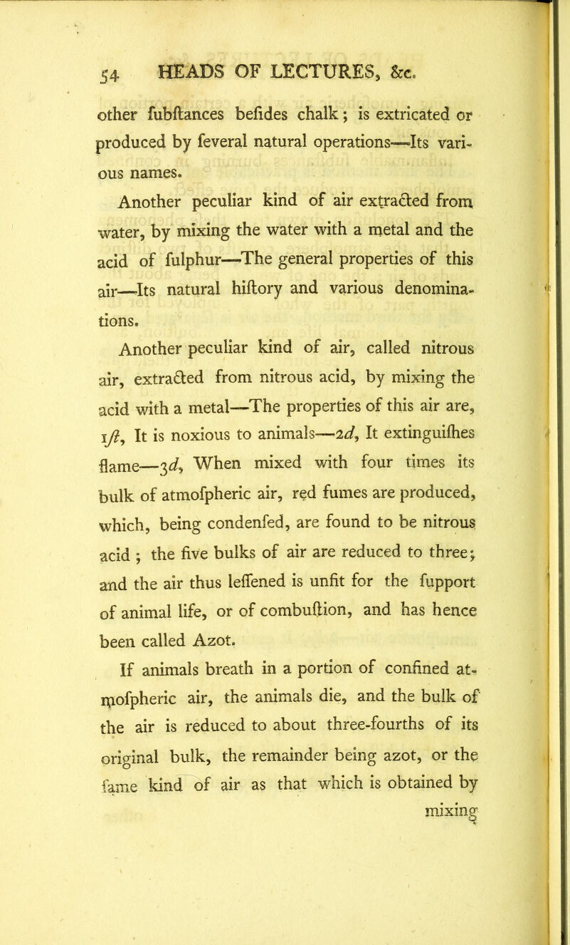 other fubftances befides chalk; is extricated or produced by feveral natural operations—-Its vari- ous names. Another peculiar kind of air extraded from water, by mixing the water with a metal and the acid of fulphur—-The general properties of this air—.Its natural hiflory and various denomina* tions. Another peculiar kind of air, called nitrous air, extraded from nitrous acid, by mixing the acid with a metal—The properties of this air are, ift. It is noxious to animals-—2It extinguifhes flame* 3d. When mixed with four times its bulk of atmofpheric air, red fumes are produced, which, being condenfed, are found to be nitrous acid ; the five bulks of air are reduced to three; and the air thus leffened is unfit for the fupport of animal life, or of combuftion, and has hence been called Azot. If animals breath in a portion of confined at*, mofpheric air, the animals die, and the bulk of the air is reduced to about three-fourths of its original bulk, the remainder being azot, or the fame kind of air as that which is obtained by