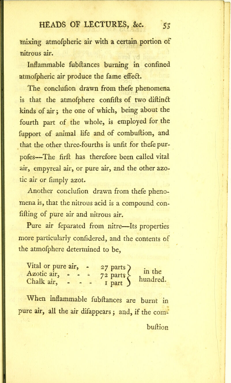 mixing atmofpheric air with a certain portion of nitrous air. Inflammable fubftances burning in confined atmofpheric air produce the fame effe£t. The conclufion drawn from thefe phenomena is that the atmofphere confifts of two diftindt kinds of air; the one of which, being about the fourth part of the whole, is employed for the fupport of animal life and of combuftion, and that the other three-fourths is unfit for thefe pur- pofes—The firft has therefore been called vital air, empyreal air, or pure air, and the other azo- tic air or (imply azot. Another conclufion drawn from thefe pheno- mena is, that the nitrous acid is a compound con- fiding of pure air and nitrous air. Pure air feparated from nitre*—Its properties more particularly confidered, and the contents of the atmofphere determined to be. Vital or pure a _. • in the* When inflammable fubftances are burnt in pure air, all the air difappears; and, if the com- buftion Azotic air, Chalk air. in the hundred.