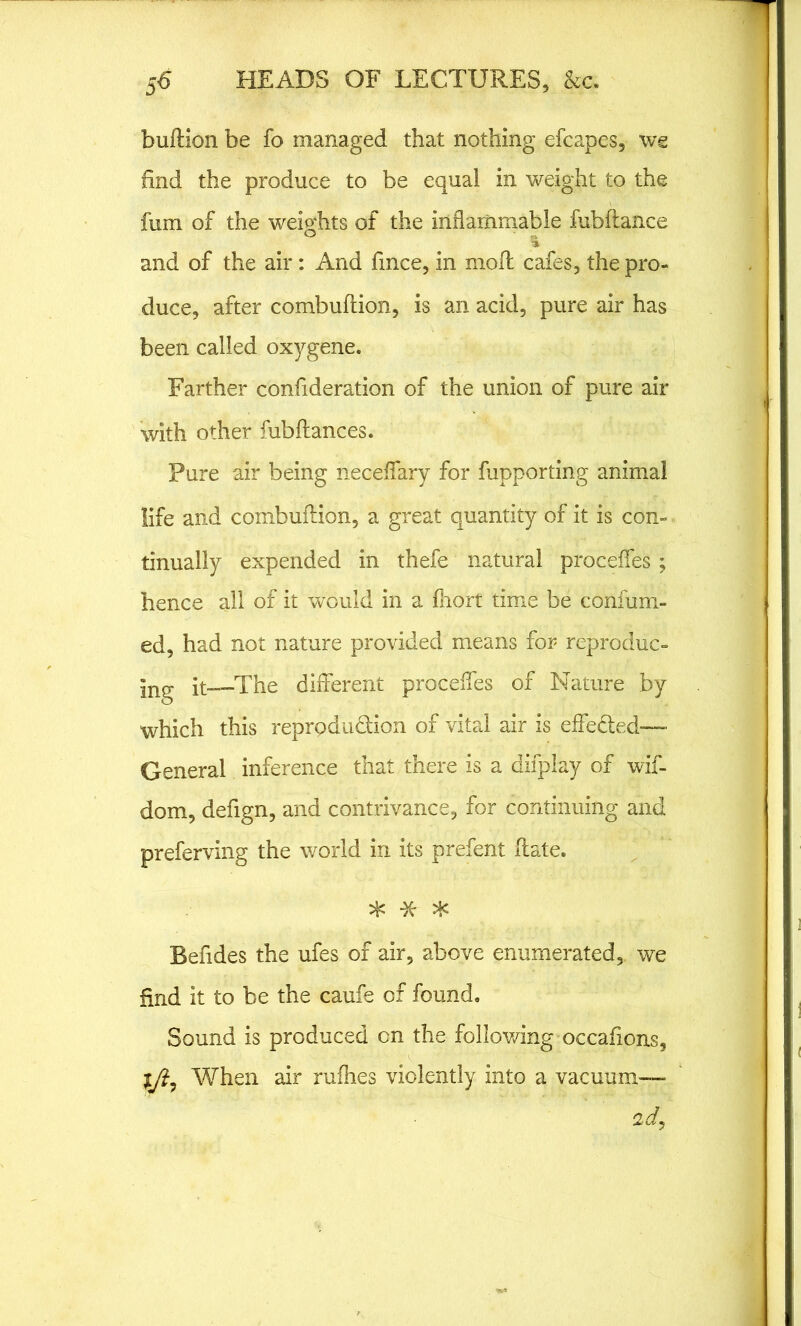 bullion be fo managed that nothing efcapes, we find the produce to be equal in weight to the fum of the weights of the inflammable fubftance and of the air: And fmce, in moll cafes, the pro- duce, after combuftion, is an acid, pure air has been called oxygene. Farther confideration of the union of pure air with other fubllances. Pure air being neceffary for fupporting animal life and combuftion, a great quantity of it is con- tinually expended in thefe natural proceffes ; hence all of it would in a Ihort time be confum- ed, had not nature provided means for reproduc- ing it—The different proceffes of Nature by which this reproduction of vital air is effected— General inference that there is a difplay of wif- dom, defign, and contrivance, for continuing and preferving the world in its prefent ftate. * *- * Befides the ufes of air, above enumerated, we find it to be the caufe of found. Sound is produced on the following occafions, ljl7 When air rulhes violently into a vacuum— 2d,