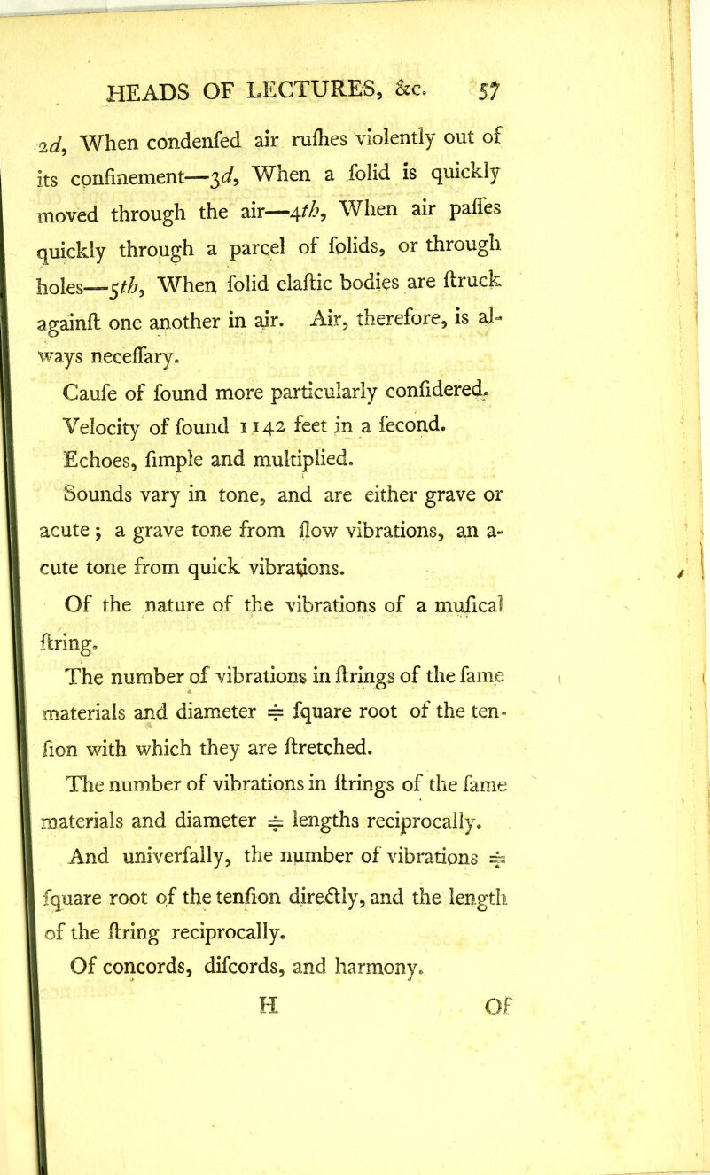 2d, When condenfed air rufhes violently out of its confinement—3d. When a folid is quickly moved through the air—4tb. When air paffes quickly through a parcel of fplids, or through holes—5^, When folid elaftic bodies are (truck ap-ainft one another in air. Air, therefore, is aL o ways neceffary. Caufe of found more particularly confidered. Velocity of found 1142 feet in a fecond. Echoes, fimple and multiplied. Sounds vary in tone, and are either grave or acute ; a grave tone from (low vibrations, an a- cute tone from quick vibrations. Of the nature of the vibrations of a muficai firing. The number of vibrations in firings of the fame materials and diameter == fqtiare root of the ten- fion with which they are (tretched. The number of vibrations in (trings of the fame materials and diameter == lengths reciprocally. And univerfally, the number of vibrations 4- fquare root of the tendon diredtly, and the length of the firing reciprocally. Of concords, difcords, and harmony. H Of