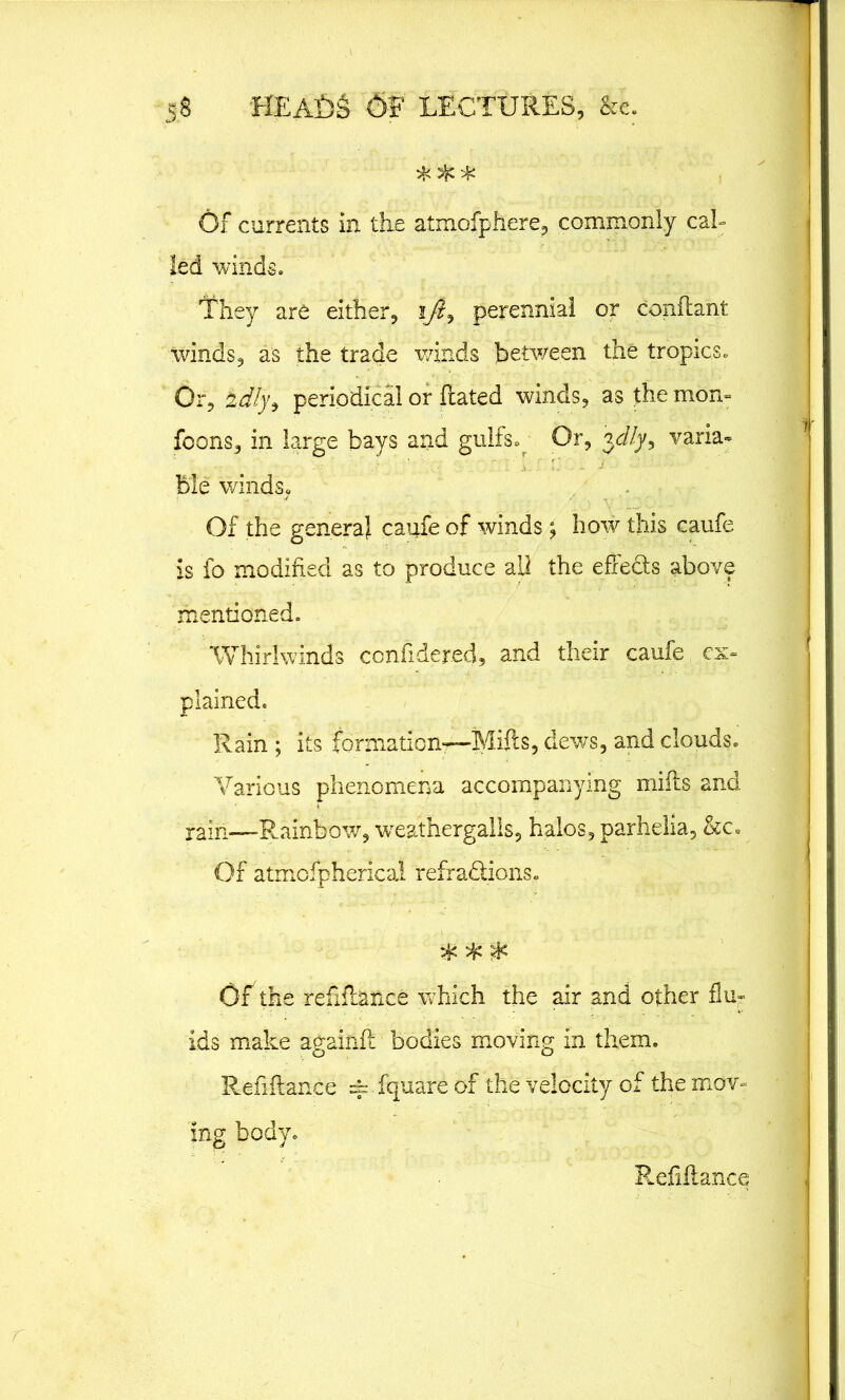 Of currents in the atmofphere, commonly cal- led winds. They are either, perennial or conftant winds, as the trade winds between the tropics. Or, 2dly9 periodical or ftated winds, as the mon- foons, in large bays and gulfs. Or, jc/Zy, varia- ble winds. Of the genera} caufe of winds; how this caufe is fo modified as to produce all the effe&s above mentioned. Whirlwinds conftdered, and their caufe ex- plained. Rain ; its formation—Mifts, dews, and clouds. Various phenomena accompanying mifts and rain—-Rainbow, weathergalls, halos, parhelia, &c» Of atmofphericai refra&ions. & ^ OF the refinance which the air and other flu- ids make againft bodies moving in them. Refiftance == fquare of the velocity of the mov- ing body. Refiftance