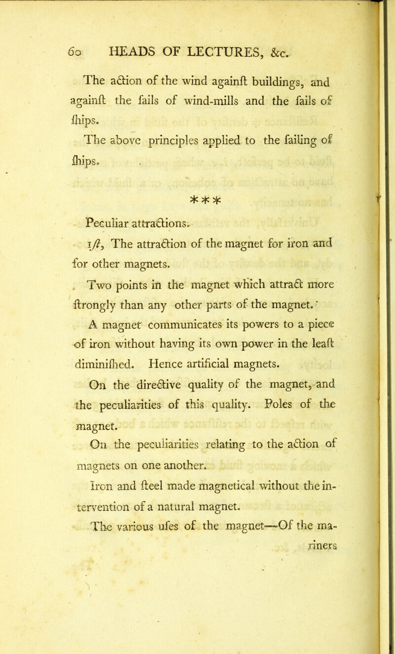 The aCtion of the wind againft buildings, and againft the fails of wind-mills and the fails of fliips. The above principles applied to the failing of fliips* Peculiar attractions* i/?, The attraction of the magnet for iron and for other magnets. Two points in the magnet which attraCt more itrongly than any other parts of the magnet.' A magnet communicates its powers to a piece of iron without having its own power in the leaft diminifhed. Hence artificial magnets. On the directive quality of the magnet, and the peculiarities of this quality. Poles of the magnet. On the peculiarities relating to the aCtion of magnets on one another. Iron and iteel made magnetica! without the in- tervention of a natural magnet. The various ufes of the magnet—Of the ma- riners t