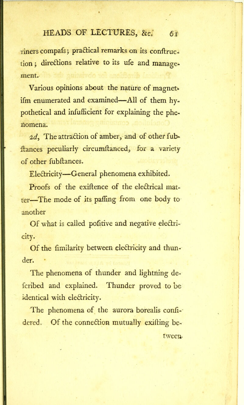 liners compafs j practical remarks on its conftrue* tion y directions relative to its ufe and manage- ment. Various opinions about the nature of magnet- if in enumerated and examined—All of them hy- pothetical and inefficient for explaining the phe- nomena. <ldy The attraction of amber, and of other fub- fiances peculiarly circumftanced, for a variety of other fubitances. EleCtricity—General phenomena exhibited. Proofs of the exiflence of the eleCtrical mat- ter—The mode of its paffing from one body to another Of what is called pofitive and negative electri- city. Of the fimilarity between eleCtricity and thun- der. The phenomena of thunder and lightning de- ferred and explained. Thunder proved to be identical with eleCtricity. The phenomena of the aurora borealis confi- dered. Of the connection mutually exifling be- tween*