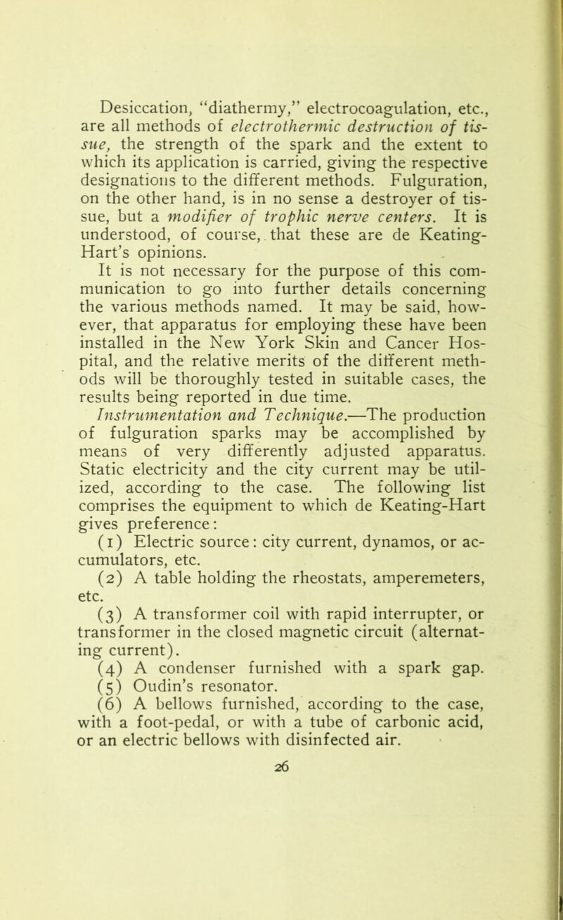 Desiccation, “diathermy,” electrocoagulation, etc., are all methods of electrothermic destruction of tis- sue, the strength of the spark and the extent to which its application is carried, giving the respective designations to the different methods. Figuration, on the other hand, is in no sense a destroyer of tis- sue, but a modifier of trophic nerve centers. It is understood, of course,. that these are de Keating- Hart’s opinions. It is not necessary for the purpose of this com- munication to go into further details concerning the various methods named. It may be said, how- ever, that apparatus for employing these have been installed in the New York Skin and Cancer Hos- pital, and the relative merits of the different meth- ods will be thoroughly tested in suitable cases, the results being reported in due time. Instrumentation and Technique.—The production of fulguration sparks may be accomplished by means of very differently adjusted apparatus. Static electricity and the city current may be util- ized, according to the case. The following list comprises the equipment to which de Keating-Hart gives preference: (1) Electric source: city current, dynamos, or ac- cumulators, etc. (2) A table holding the rheostats, amperemeters, etc. (3) A transformer coil with rapid interrupter, or transformer in the closed magnetic circuit (alternat- ing current). (4) A condenser furnished with a spark gap. (5) Oudin’s resonator. (6) A bellows furnished, according to the case, with a foot-pedal, or with a tube of carbonic acid, or an electric bellows with disinfected air.