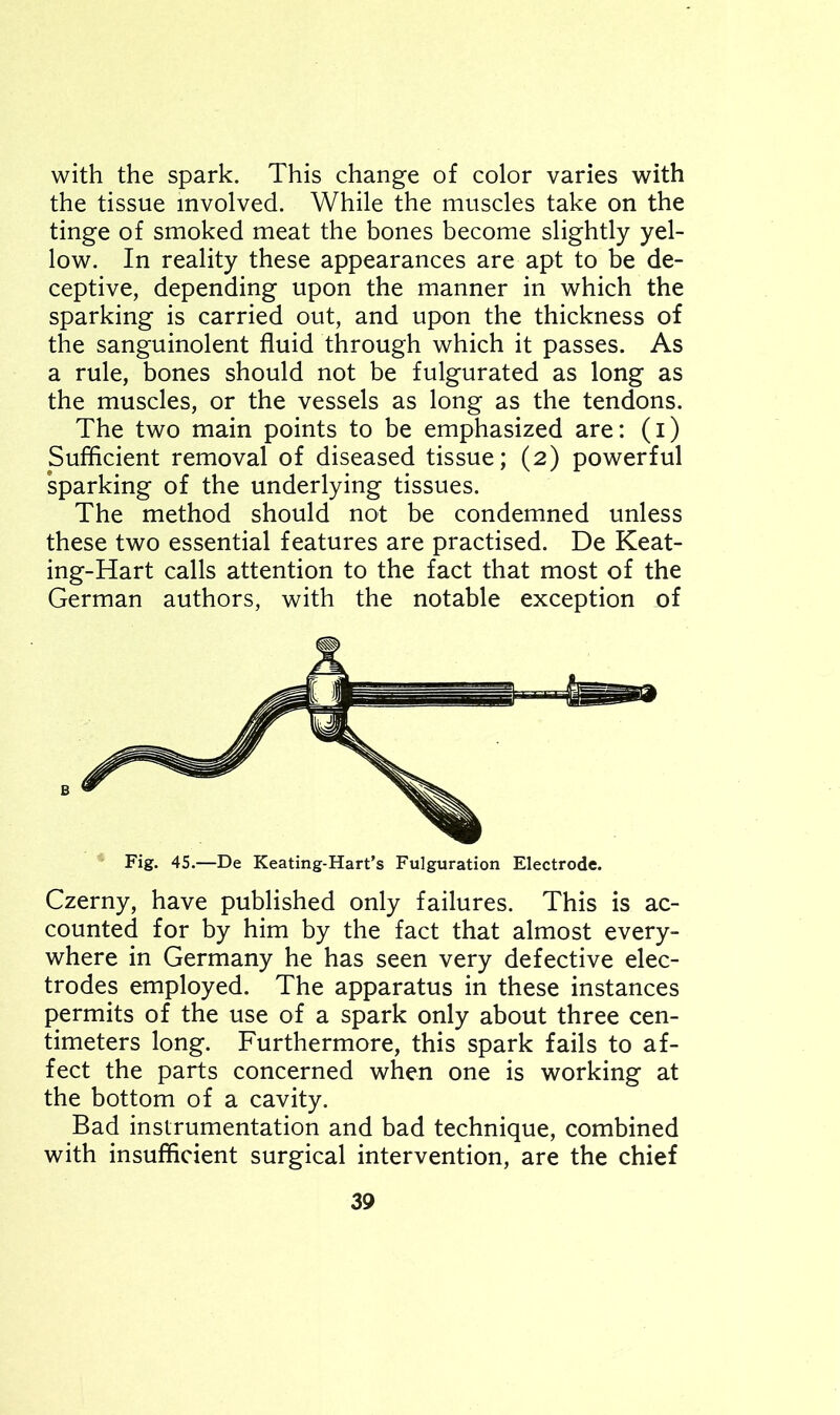 with the spark. This change of color varies with the tissue involved. While the muscles take on the tinge of smoked meat the bones become slightly yel- low. In reality these appearances are apt to be de- ceptive, depending upon the manner in which the sparking is carried out, and upon the thickness of the sanguinolent fluid through which it passes. As a rule, bones should not be fulgurated as long as the muscles, or the vessels as long as the tendons. The two main points to be emphasized are: (i) Sufficient removal of diseased tissue; (2) powerful sparking of the underlying tissues. The method should not be condemned unless these two essential features are practised. De Keat- ing-Hart calls attention to the fact that most of the German authors, with the notable exception of Fig. 45.—De Keating-Hart’s Figuration Electrode. Czerny, have published only failures. This is ac- counted for by him by the fact that almost every- where in Germany he has seen very defective elec- trodes employed. The apparatus in these instances permits of the use of a spark only about three cen- timeters long. Furthermore, this spark fails to af- fect the parts concerned when one is working at the bottom of a cavity. Bad instrumentation and bad technique, combined with insufficient surgical intervention, are the chief