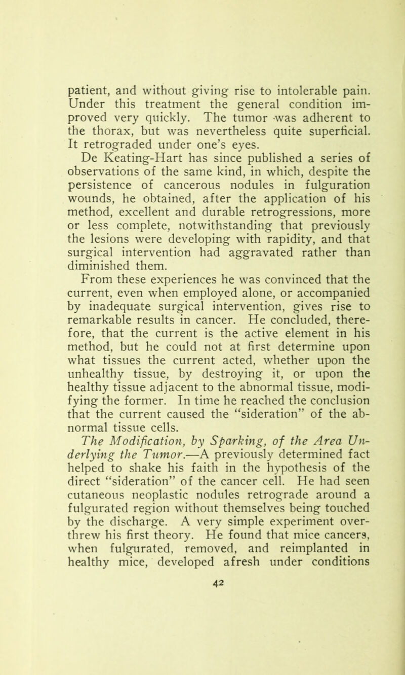 patient, and without giving rise to intolerable pain. Under this treatment the general condition im- proved very quickly. The tumor -was adherent to the thorax, but was nevertheless quite superficial. It retrograded under one’s eyes. De Keating-Hart has since published a series of observations of the same kind, in which, despite the persistence of cancerous nodules in fulguration wounds, he obtained, after the application of his method, excellent and durable retrogressions, more or less complete, notwithstanding that previously the lesions were developing with rapidity, and that surgical intervention had aggravated rather than diminished them. From these experiences he was convinced that the current, even when employed alone, or accompanied by inadequate surgical intervention, gives rise to remarkable results in cancer. He concluded, there- fore, that the current is the active element in his method, but he could not at first determine upon what tissues the current acted, whether upon the unhealthy tissue, by destroying it, or upon the healthy tissue adjacent to the abnormal tissue, modi- fying the former. In time he reached the conclusion that the current caused the “sideration” of the ab- normal tissue cells. The Modification, by Sparking, of the Area Un- derlying the Tumor.—A previously determined fact helped to shake his faith in the hypothesis of the direct “sideration” of the cancer cell. He had seen cutaneous neoplastic nodules retrograde around a fulgurated region without themselves being touched by the discharge. A very simple experiment over- threw his first theory. He found that mice cancers, when fulgurated, removed, and reimplanted in healthy mice, developed afresh under conditions