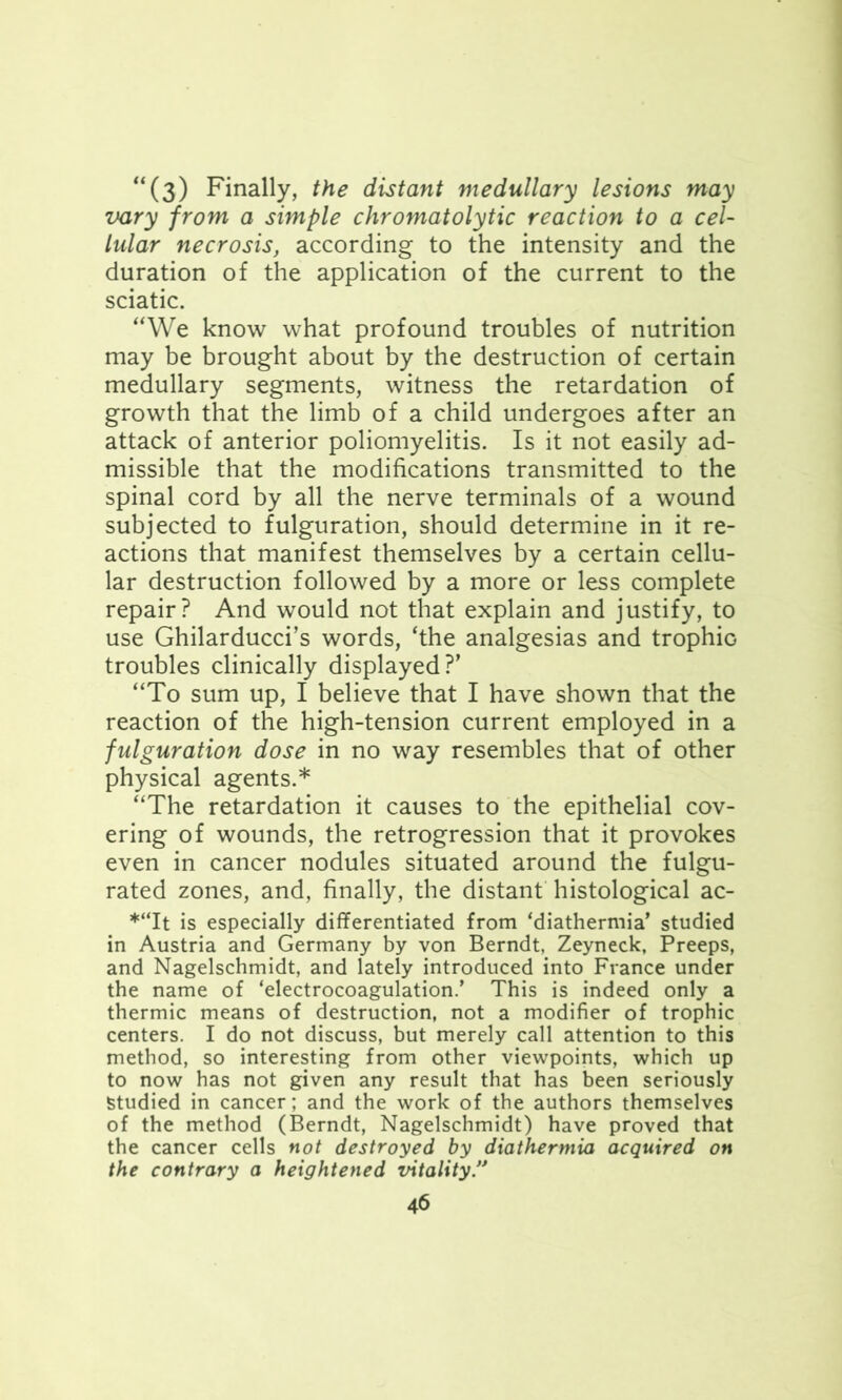 “(3) Finally, the distant medullary lesions may vary from a simple chromatolytic reaction to a cel- lular necrosis, according to the intensity and the duration of the application of the current to the sciatic. “We know what profound troubles of nutrition may be brought about by the destruction of certain medullary segments, witness the retardation of growth that the limb of a child undergoes after an attack of anterior poliomyelitis. Is it not easily ad- missible that the modifications transmitted to the spinal cord by all the nerve terminals of a wound subjected to figuration, should determine in it re- actions that manifest themselves by a certain cellu- lar destruction followed by a more or less complete repair? And would not that explain and justify, to use Ghilarducci’s words, ‘the analgesias and trophiG troubles clinically displayed?’ “To sum up, I believe that I have shown that the reaction of the high-tension current employed in a fulguration dose in no way resembles that of other physical agents.* “The retardation it causes to the epithelial cov- ering of wounds, the retrogression that it provokes even in cancer nodules situated around the fulgu- rated zones, and, finally, the distant histological ac- *“It is especially differentiated from ‘diathermia’ studied in Austria and Germany by von Berndt, Zeyneck, Preeps, and Nagelschmidt, and lately introduced into France under the name of ‘electrocoagulation.’ This is indeed only a thermic means of destruction, not a modifier of trophic centers. I do not discuss, but merely call attention to this method, so interesting from other viewpoints, which up to now has not given any result that has been seriously Studied in cancer; and the work of the authors themselves of the method (Berndt, Nagelschmidt) have proved that the cancer cells not destroyed by diathermia acquired on the contrary a heightened vitality