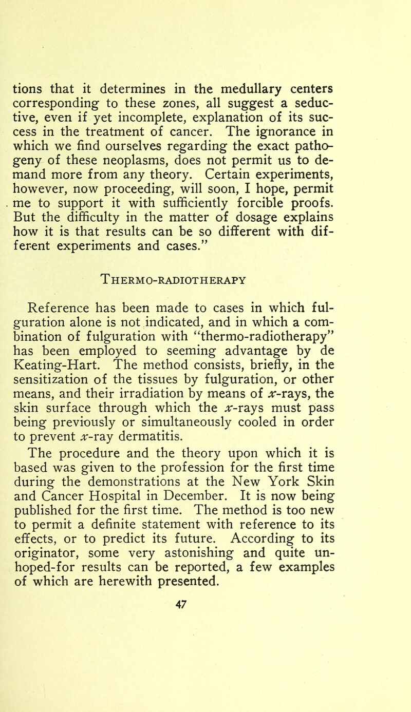 tions that it determines in the medullary centers corresponding to these zones, all suggest a seduc- tive, even if yet incomplete, explanation of its suc- cess in the treatment of cancer. The ignorance in which we find ourselves regarding the exact patho- geny of these neoplasms, does not permit us to de- mand more from any theory. Certain experiments, however, now proceeding, will soon, I hope, permit me to support it with sufficiently forcible proofs. But the difficulty in the matter of dosage explains how it is that results can be so different with dif- ferent experiments and cases.” Thermo-radiotherapy Reference has been made to cases in which fi- guration alone is not indicated, and in which a com- bination of figuration with “thermo-radiotherapy” has been employed to seeming advantage by de Keating-Hart. The method consists, briefly, in the sensitization of the tissues by figuration, or other means, and their irradiation by means of ^r-rays, the skin surface through which the .r-rays must pass being previously or simultaneously cooled in order to prevent ;r-ray dermatitis. The procedure and the theory upon which it is based was given to the profession for the first time during the demonstrations at the New York Skin and Cancer Hospital in December. It is now being published for the first time. The method is too new to permit a definite statement with reference to its effects, or to predict its future. According to its originator, some very astonishing and quite un- hoped-for results can be reported, a few examples of which are herewith presented.