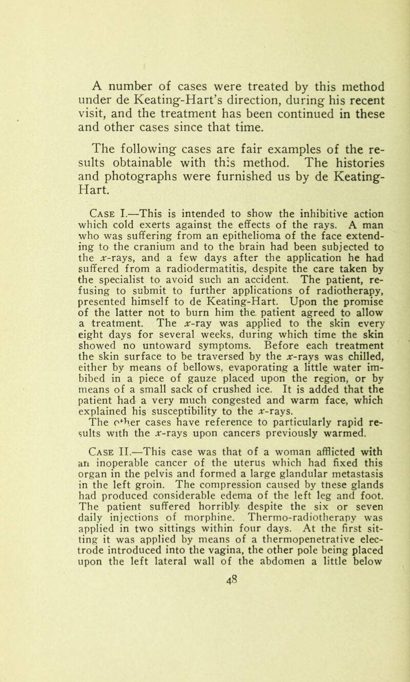 A number of cases were treated by this method under de Keating-Hart’s direction, during his recent visit, and the treatment has been continued in these and other cases since that time. The following cases are fair examples of the re- sults obtainable with this method. The histories and photographs were furnished us by de Keating- Hart. Case I.—This is intended to show the inhibitive action which cold exerts against the effects of the rays. A man who was suffering from an epithelioma of the face extend- ing to the cranium and to the brain had been subjected to the .r-rays, and a few days after the application he had suffered from a radiodermatitis, despite the care taken by the specialist to avoid such an accident. The patient, re- fusing to submit to further applications of radiotherapy, presented himself to de Keating-Hart. Upon the promise of the latter not to burn him the. patient agreed to allow a treatment. The *-ray was applied to the skin every eight days for several weeks, during which time the skin showed no untoward symptoms. Before each treatment the skin surface to be traversed by the jr-rays was chilled, either by means of bellows, evaporating a little water im- bibed in a piece of gauze placed upon the region, or by means of a small sack of crushed ice. It is added that the patient had a very much congested and warm face, which explained his susceptibility to the *-rays. The o*her cases have reference to particularly rapid re- sults with the .r-rays upon cancers previously warmed. Case II.—This case was that of a woman afflicted with an inoperable cancer of the uterus which had fixed this organ in the pelvis and formed a large glandular metastasis in the left groin. The compression caused by tnese glands had produced considerable edema of the left leg and foot. The patient suffered horribly, despite the six or seven daily injections of morphine. Thermo-radiotherapy was applied in two sittings within four days. At the first sit- ting it was applied by means of a thermopenetrative elec- trode introduced into the vagina, the other pole being placed upon the left lateral wall of the abdomen a little below