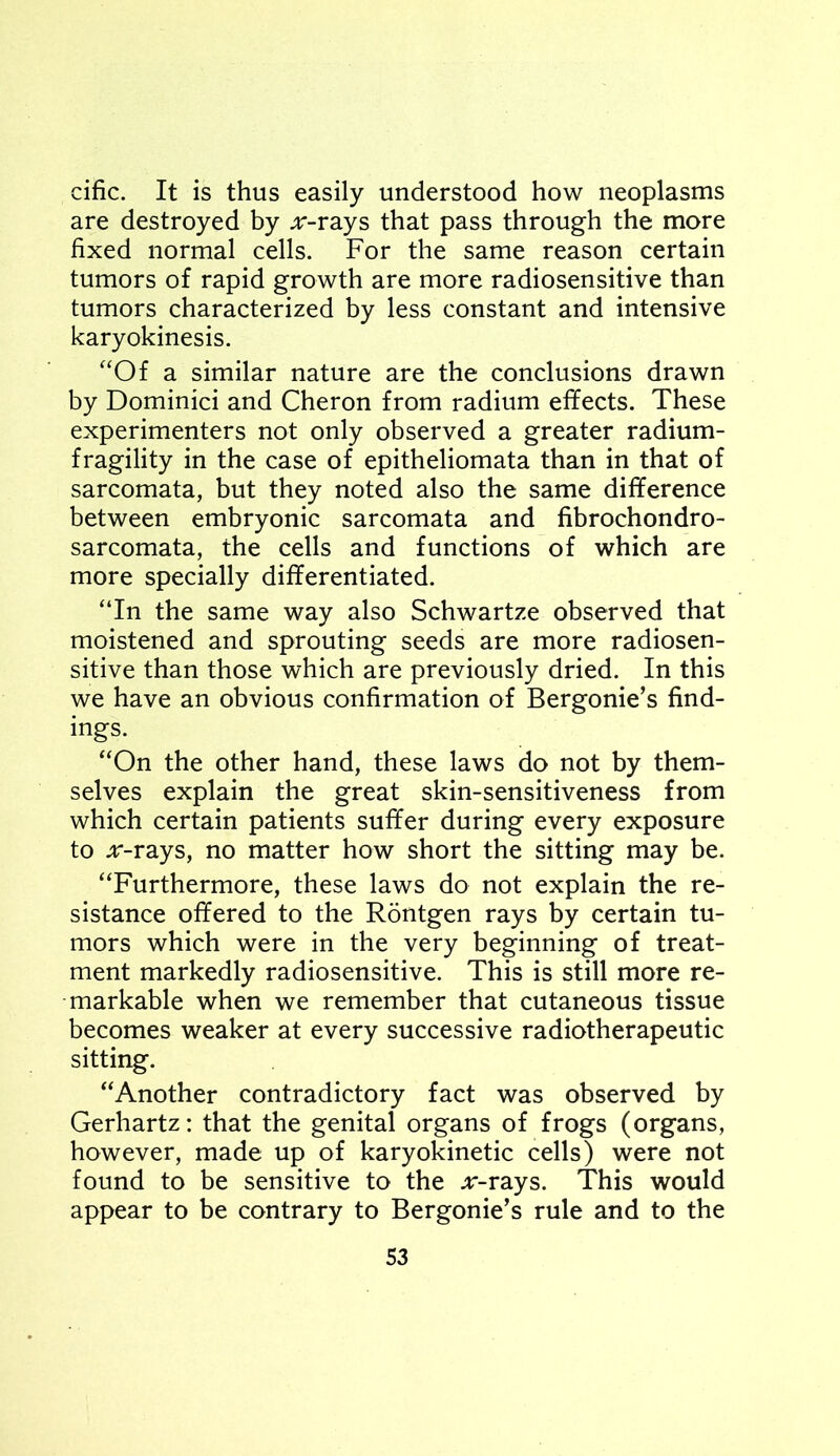 cific. It is thus easily understood how neoplasms are destroyed by ^r-rays that pass through the more fixed normal cells. For the same reason certain tumors of rapid growth are more radiosensitive than tumors characterized by less constant and intensive karyokinesis. “Of a similar nature are the conclusions drawn by Dominici and Cheron from radium effects. These experimenters not only observed a greater radium- fragility in the case of epitheliomata than in that of sarcomata, but they noted also the same difference between embryonic sarcomata and fibrochondro- sarcomata, the cells and functions of which are more specially differentiated. “In the same way also Schwartze observed that moistened and sprouting seeds are more radiosen- sitive than those which are previously dried. In this we have an obvious confirmation of Bergonie’s find- ings. “On the other hand, these laws do not by them- selves explain the great skin-sensitiveness from which certain patients suffer during every exposure to jr-rays, no matter how short the sitting may be. “Furthermore, these laws do not explain the re- sistance offered to the Rontgen rays by certain tu- mors which were in the very beginning of treat- ment markedly radiosensitive. This is still more re- markable when we remember that cutaneous tissue becomes weaker at every successive radiotherapeutic sitting. “Another contradictory fact was observed by Gerhartz: that the genital organs of frogs (organs, however, made up of karyokinetic cells) were not found to be sensitive to the jr-rays. This would appear to be contrary to Bergonie’s rule and to the S3