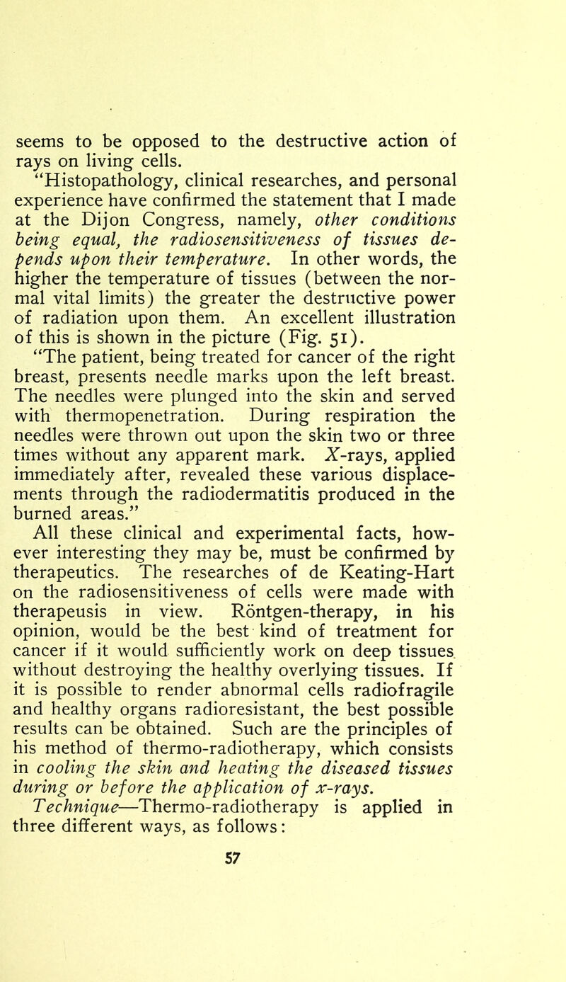 seems to be opposed to the destructive action of rays on living cells. “Histopathology, clinical researches, and personal experience have confirmed the statement that I made at the Dijon Congress, namely, other conditions being equalt the radiosensitiveness of tissues de- pends upon their temperature. In other words, the higher the temperature of tissues (between the nor- mal vital limits) the greater the destructive power of radiation upon them. An excellent illustration of this is shown in the picture (Fig. 51). “The patient, being treated for cancer of the right breast, presents needle marks upon the left breast. The needles were plunged into the skin and served with thermopenetration. During respiration the needles were thrown out upon the skin two or three times without any apparent mark. X-rays, applied immediately after, revealed these various displace- ments through the radiodermatitis produced in the burned areas.” All these clinical and experimental facts, how- ever interesting they may be, must be confirmed by therapeutics. The researches of de Keating-Hart on the radiosensitiveness of cells were made with therapeusis in view. Rontgen-therapy, in his opinion, would be the best kind of treatment for cancer if it would sufficiently work on deep tissues without destroying the healthy overlying tissues. If it is possible to render abnormal cells radiofragile and healthy organs radioresistant, the best possible results can be obtained. Such are the principles of his method of thermo-radiotherapy, which consists in cooling the skin and heating the diseased tissues during or before the application of x-rays. Technique—Thermo-radiotherapy is applied in three different ways, as follows: