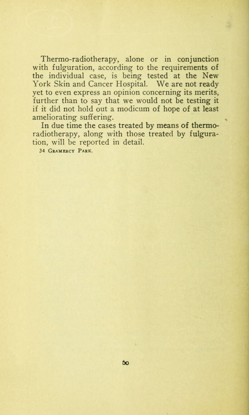 with fulguration, according to the requirements of the individual case, is being tested at the New York Skin and Cancer Hospital. We are not ready yet to even express an opinion concerning its merits, further than to say that we would not be testing it if it did not hold out a modicum of hope of at least ameliorating suffering. In due time the cases treated by means of thermo- radiotherapy, along with those treated by fulgura- tion, will be reported in detail. 34 Gramercy Park. do