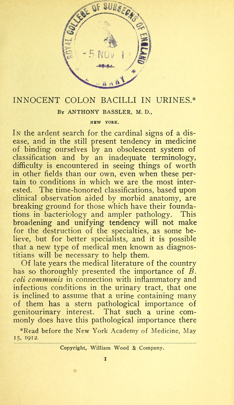 INNOCENT COLON BACILLI IN URINES.* By ANTHONY BASSLER, M. D„ NEW YORK. In the ardent search for the cardinal signs of a dis- ease, and in the still present tendency in medicine of binding ourselves by an obsolescent system of classification and by an inadequate terminology, difficulty is encountered in seeing things of worth in other fields than our own, even when these per- tain to conditions in which we are the most inter- ested. The time-honored classifications, based upon clinical observation aided by morbid anatomy, are breaking ground for those which have their founda- tions in bacteriology and ampler pathology. This broadening and unifying tendency will not make for the destruction of the specialties, as some be- lieve, but for better specialists, and it is possible that a new type of medical men known as diagnos- titians will be necessary to help them. Of late years the medical literature of the country has so thoroughly presented the importance of B. coli communis in connection with inflammatory and infectious conditions in the urinary tract, that one is inclined to assume that a urine containing many of them has a stern pathological importance of genitourinary interest. That such a urine com- monly does have this pathological importance there *Read before the New York Academy of Medicine, May 15, 1912. Copyright, William Wood & Company.