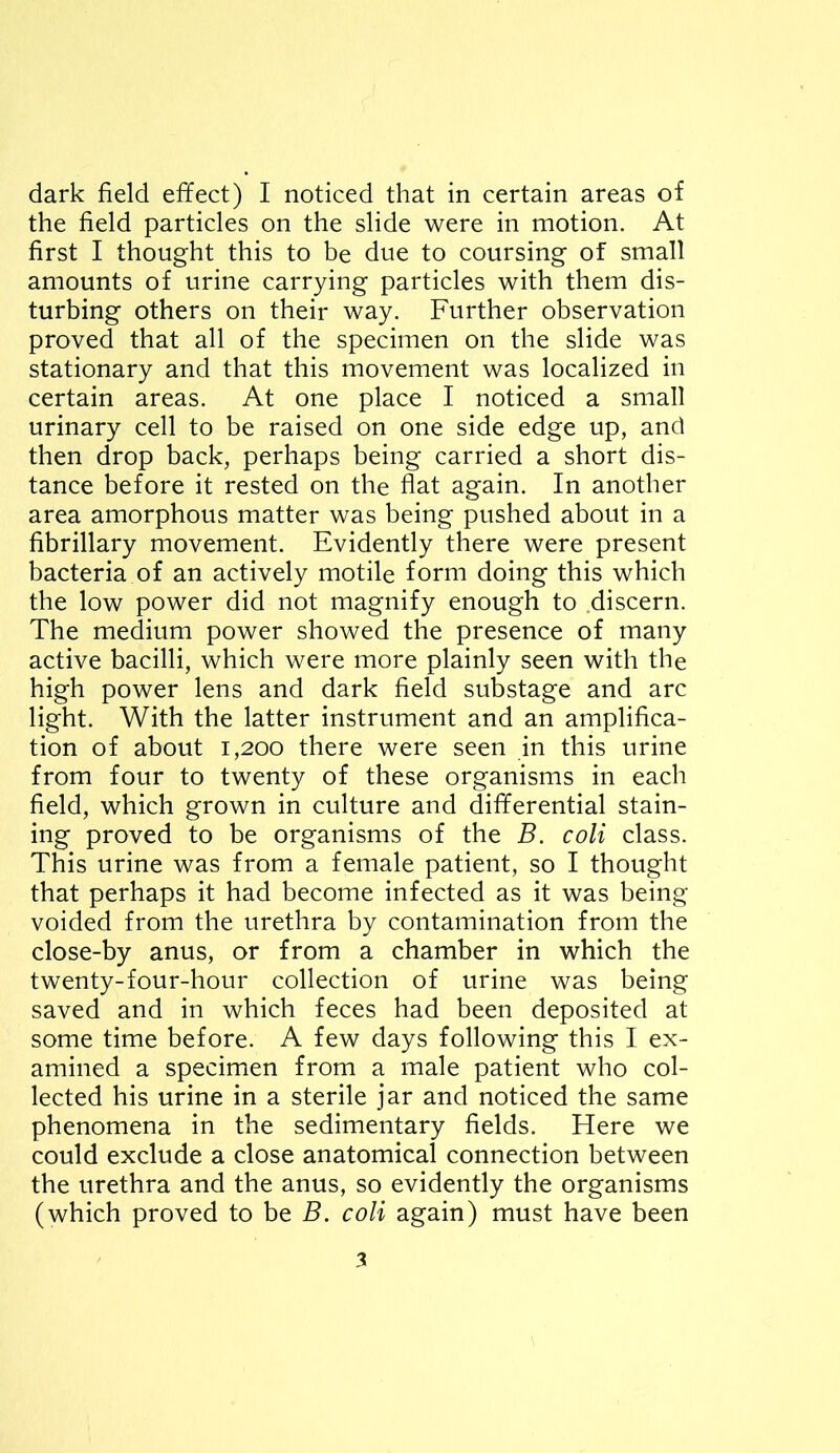 the field particles on the slide were in motion. At first I thought this to be due to coursing of small amounts of urine carrying particles with them dis- turbing others on their way. Further observation proved that all of the specimen on the slide was stationary and that this movement was localized in certain areas. At one place I noticed a small urinary cell to be raised on one side edge up, and then drop back, perhaps being carried a short dis- tance before it rested on the flat again. In another area amorphous matter was being pushed about in a fibrillary movement. Evidently there were present bacteria of an actively motile form doing this which the low power did not magnify enough to .discern. The medium power showed the presence of many active bacilli, which were more plainly seen with the high power lens and dark field substage and arc light. With the latter instrument and an amplifica- tion of about 1,200 there were seen in this urine from four to twenty of these organisms in each field, which grown in culture and differential stain- ing proved to be organisms of the B. coli class. This urine was from a female patient, so I thought that perhaps it had become infected as it was being voided from the urethra by contamination from the close-by anus, or from a chamber in which the twenty-four-hour collection of urine was being saved and in which feces had been deposited at some time before. A few days following this I ex- amined a specimen from a male patient who col- lected his urine in a sterile jar and noticed the same phenomena in the sedimentary fields. Here we could exclude a close anatomical connection between the urethra and the anus, so evidently the organisms (which proved to be B. coli again) must have been 3
