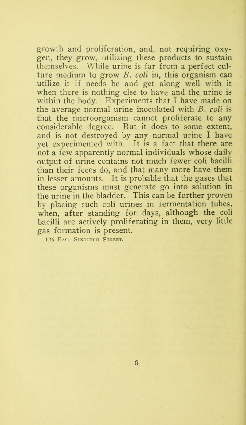 growth and proliferation, and, not requiring oxy- gen, they grow, utilizing these products to sustain themselves. While urine is far from a perfect cul- ture medium to grow B. coli in, this organism can utilize it if needs be and get along well with it when there is nothing else to have and the urine is within the body. Experiments that I have made on the average normal urine inoculated with B. coli is that the microorganism cannot proliferate to any considerable degree. But it does to some extent, and is not destroyed by any normal urine I have yet experimented with. It is a fact that there are not a few apparently normal individuals whose daily output of urine contains not much fewer coli bacilli than their feces do, and that many more have them in lesser amounts. It is probable that the gases that these organisms must generate go into solution in the urine in the bladder. This can be further proven by placing such coli urines in fermentation tubes, when, after standing for days, although the coli bacilli are actively proliferating in them, very little gas formation is present. 126 East Sixtieth STREm'.