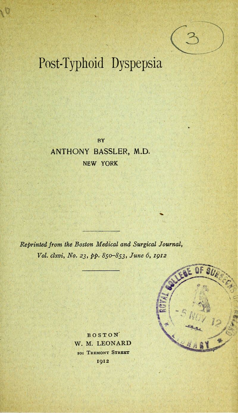 Post-Typhoid Dyspepsia BY ANTHONY BASSLER, M.D. NEW YORK Reprinted from the Boston Medical and Surgical Journal, Vol. clxvi, No. 23, pp. 850-853, June 6, 1912 BOSTON W. M. LEONARD 101 Tremont Street 1912