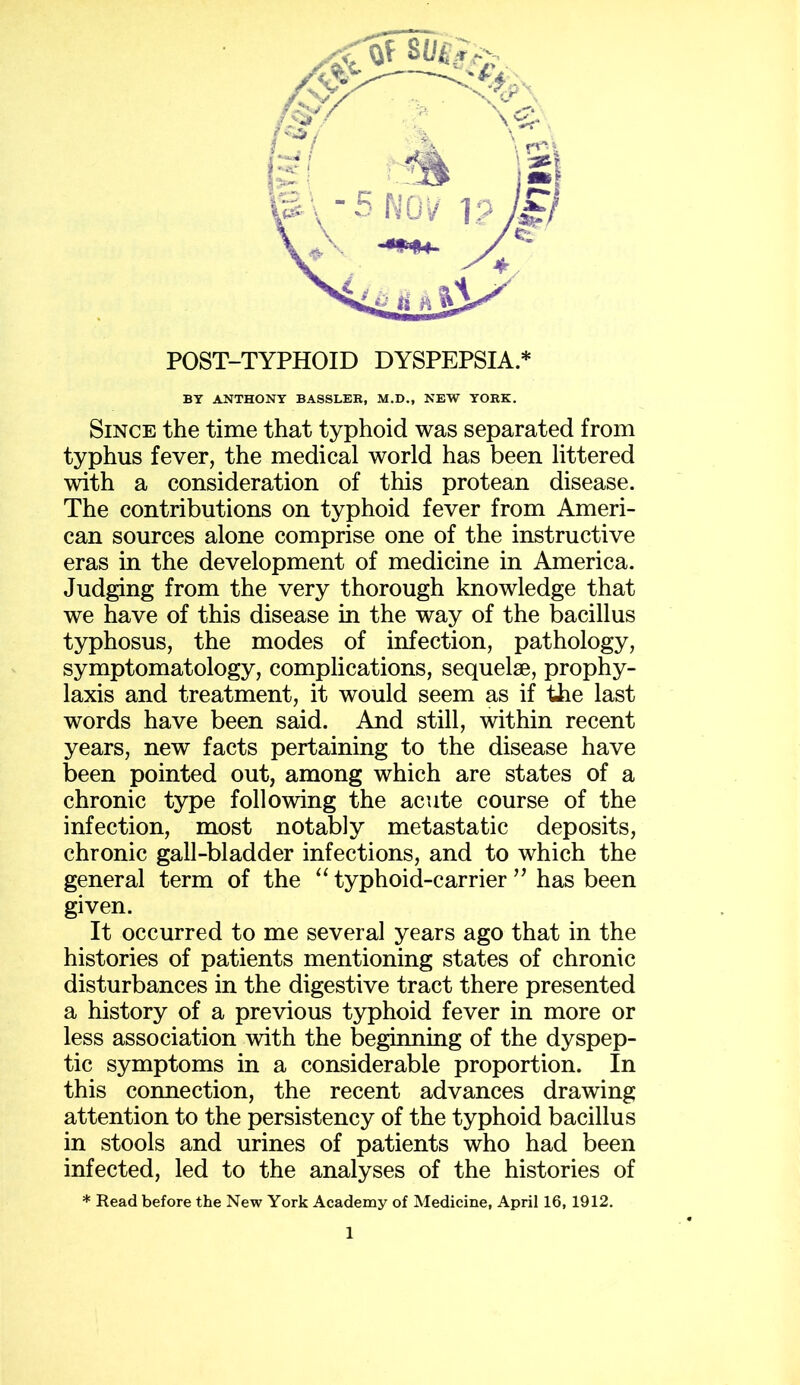 BY ANTHONY BASSLER, M.D., NEW YORK. Since the time that typhoid was separated from typhus fever, the medical world has been littered with a consideration of this protean disease. The contributions on typhoid fever from Ameri- can sources alone comprise one of the instructive eras in the development of medicine in America. Judging from the very thorough knowledge that we have of this disease in the way of the bacillus typhosus, the modes of infection, pathology, symptomatology, complications, sequelae, prophy- laxis and treatment, it would seem as if the last words have been said. And still, within recent years, new facts pertaining to the disease have been pointed out, among which are states of a chronic type following the acute course of the infection, most notably metastatic deposits, chronic gall-bladder infections, and to which the general term of the “ typhoid-carrier ” has been given. It occurred to me several years ago that in the histories of patients mentioning states of chronic disturbances in the digestive tract there presented a history of a previous typhoid fever in more or less association with the beginning of the dyspep- tic symptoms in a considerable proportion. In this connection, the recent advances drawing attention to the persistency of the typhoid bacillus in stools and urines of patients who had been infected, led to the analyses of the histories of * Read before the New York Academy of Medicine, April 16, 1912.