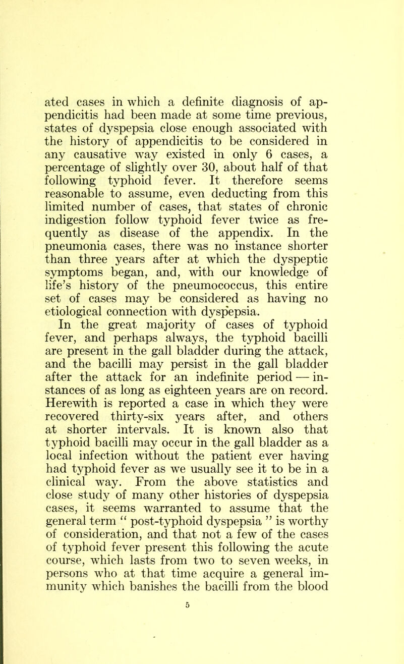 ated cases in which a definite diagnosis of ap- pendicitis had been made at some time previous, states of dyspepsia close enough associated with the history of appendicitis to be considered in any causative way existed in only 6 cases, a percentage of slightly over 30, about half of that following typhoid fever. It therefore seems reasonable to assume, even deducting from this limited number of cases, that states of chronic indigestion follow typhoid fever twice as fre- quently as disease of the appendix. In the pneumonia cases, there was no instance shorter than three years after at which the dyspeptic symptoms began, and, with our knowledge of life’s history of the pneumococcus, this entire set of cases may be considered as having no etiological connection with dyspepsia. In the great majority of cases of typhoid fever, and perhaps always, the typhoid bacilli are present in the gall bladder during the attack, and the bacilli may persist in the gall bladder after the attack for an indefinite period — in- stances of as long as eighteen years are on record. Herewith is reported a case in which they were recovered thirty-six years after, and others at shorter intervals. It is known also that typhoid bacilli may occur in the gall bladder as a local infection without the patient ever having had typhoid fever as we usually see it to be in a clinical way. From the above statistics and close study of many other histories of dyspepsia cases, it seems warranted to assume that the general term “ post-typhoid dyspepsia ” is worthy of consideration, and that not a few of the cases of typhoid fever present this following the acute course, which lasts from two to seven weeks, in persons who at that time acquire a general im- munity which banishes the bacilli from the blood