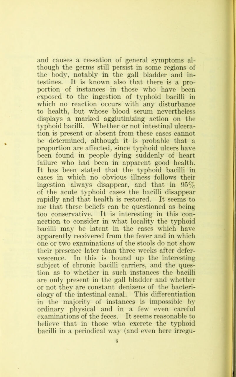 and causes a cessation of general symptoms al- though the germs still persist in some regions of the body, notably in the gall bladder and in- testines. It is known also that there is a pro- portion of instances in those w'ho have been exposed to the ingestion of typhoid bacilli in wrhich no reaction occurs wdth any disturbance to health, but whose blood serum nevertheless displays a marked agglutinizing action on the typhoid bacilli. Whether or not intestinal ulcera- tion is present or absent from these cases cannot be determined, although it is probable that a proportion are affected, since typhoid ulcers have been found in people dying suddenly of heart failure who had been in apparent good health. It has been stated that the typhoid bacilli in cases in wrhich no obvious illness follows their ingestion ahvays disappear, and that in 95% of the acute typhoid cases the bacilli disappear rapidly and that health is restored. It seems to me that these beliefs can be questioned as being too conservative. It is interesting in this con- nection to consider in wrhat locality the typhoid bacilli may be latent in the cases wrhich have apparently recovered from the fever and in wdiich one or two examinations of the stools do not show their presence later than three wreeks after defer- vescence. In this is bound up the interesting subject of chronic bacilli carriers, and the ques- tion as to whether in such instances the bacilli are only present in the gall bladder and whether or not they are constant denizens of the bacteri- ology of the intestinal canal. This differentiation in the majority of instances is impossible by ordinary physical and in a fewr even careful examinations of the feces. It seems reasonable to believe that in those wrho excrete the typhoid bacilli in a periodical wray (and even here irregu-