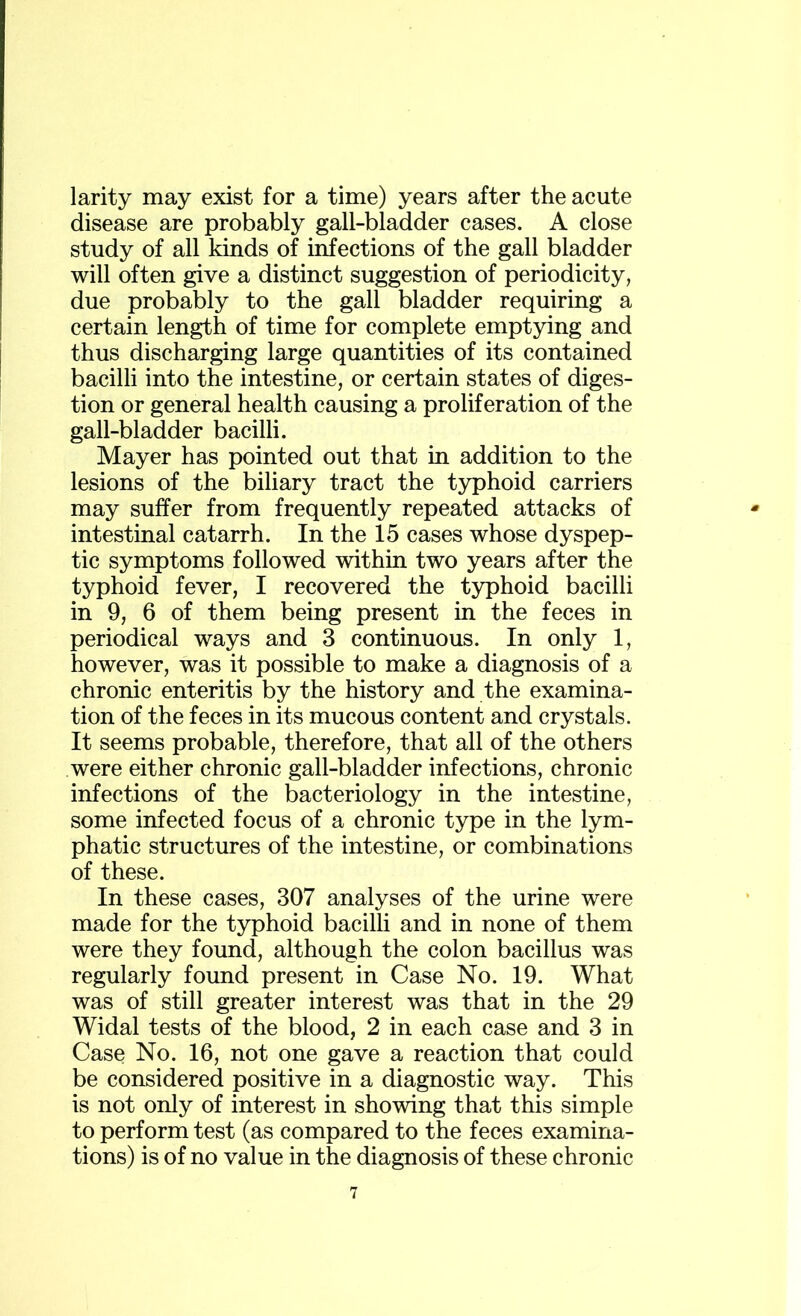 larity may exist for a time) years after the acute disease are probably gall-bladder cases. A close study of all kinds of infections of the gall bladder will often give a distinct suggestion of periodicity, due probably to the gall bladder requiring a certain length of time for complete emptying and thus discharging large quantities of its contained bacilli into the intestine, or certain states of diges- tion or general health causing a proliferation of the gall-bladder bacilli. Mayer has pointed out that in addition to the lesions of the biliary tract the typhoid carriers may suffer from frequently repeated attacks of intestinal catarrh. In the 15 cases whose dyspep- tic symptoms followed within two years after the typhoid fever, I recovered the typhoid bacilli in 9, 6 of them being present in the feces in periodical ways and 3 continuous. In only 1, however, was it possible to make a diagnosis of a chronic enteritis by the history and the examina- tion of the feces in its mucous content and crystals. It seems probable, therefore, that all of the others were either chronic gall-bladder infections, chronic infections of the bacteriology in the intestine, some infected focus of a chronic type in the lym- phatic structures of the intestine, or combinations of these. In these cases, 307 analyses of the urine were made for the typhoid bacilli and in none of them were they found, although the colon bacillus was regularly found present in Case No. 19. What was of still greater interest was that in the 29 Widal tests of the blood, 2 in each case and 3 in Case No. 16, not one gave a reaction that could be considered positive in a diagnostic way. This is not only of interest in showing that this simple to perform test (as compared to the feces examina- tions) is of no value in the diagnosis of these chronic