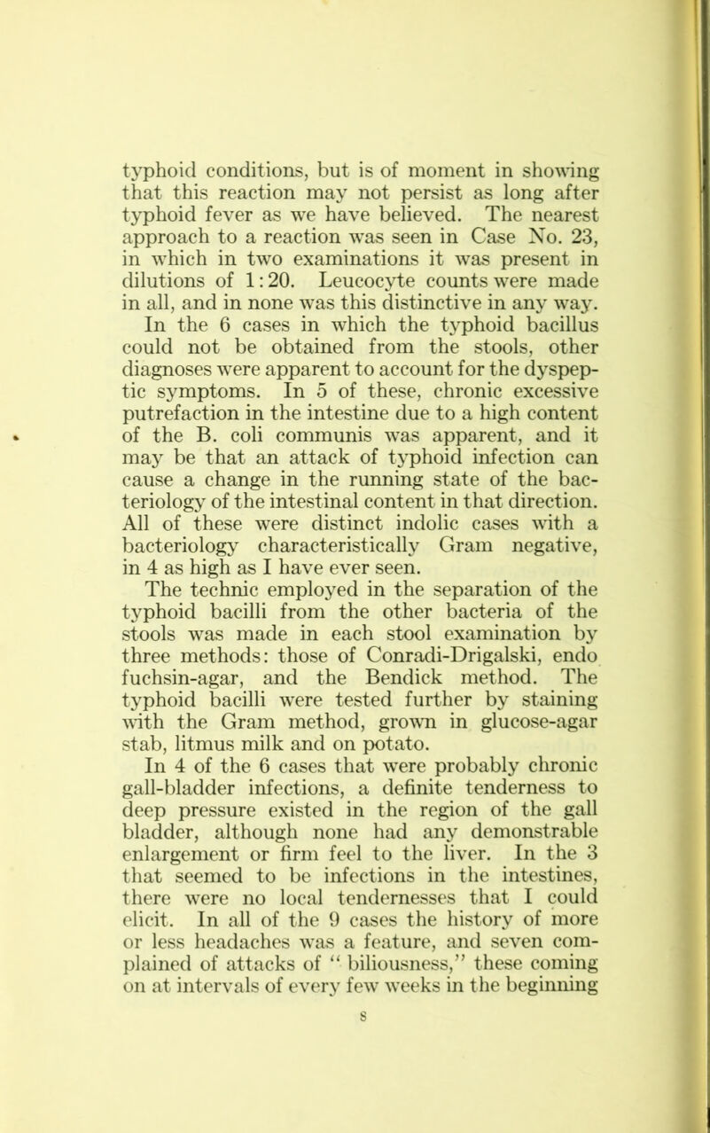 typhoid conditions, but is of moment in showing that this reaction may not persist as long after typhoid fever as we have believed. The nearest approach to a reaction was seen in Case No. 23, in which in two examinations it was present in dilutions of 1:20. Leucocyte counts were made in all, and in none was this distinctive in any way. In the 6 cases in which the typhoid bacillus could not be obtained from the stools, other diagnoses were apparent to account for the dyspep- tic symptoms. In 5 of these, chronic excessive putrefaction in the intestine due to a high content of the B. coli communis was apparent, and it may be that an attack of typhoid infection can cause a change in the running state of the bac- teriology of the intestinal content in that direction. All of these were distinct indolic cases with a bacteriology characteristically Gram negative, in 4 as high as I have ever seen. The technic employed in the separation of the typhoid bacilli from the other bacteria of the stools was made in each stool examination by three methods: those of Conradi-Drigalski, endo fuchsin-agar, and the Bendick method. The typhoid bacilli were tested further by staining with the Gram method, grown in glucose-agar stab, litmus milk and on potato. In 4 of the 6 cases that were probably chronic gall-bladder infections, a definite tenderness to deep pressure existed in the region of the gall bladder, although none had any demonstrable enlargement or firm feel to the liver. In the 3 that seemed to be infections in the intestines, there were no local tendernesses that I could elicit. In all of the 9 cases the history of more or less headaches was a feature, and seven com- plained of attacks of “ biliousness,” these coming on at intervals of every few weeks in the beginning