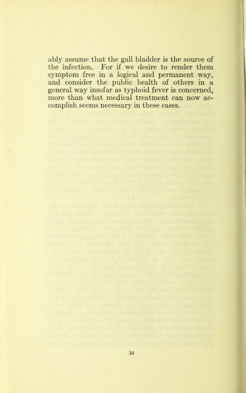 ably assume that the gall bladder is the source of the infection. For if we desire to render them symptom free in a logical and permanent way, and consider the public health of others in a general way insofar as typhoid fever is concerned, more than what medical treatment can now ac- complish seems necessary in these cases.