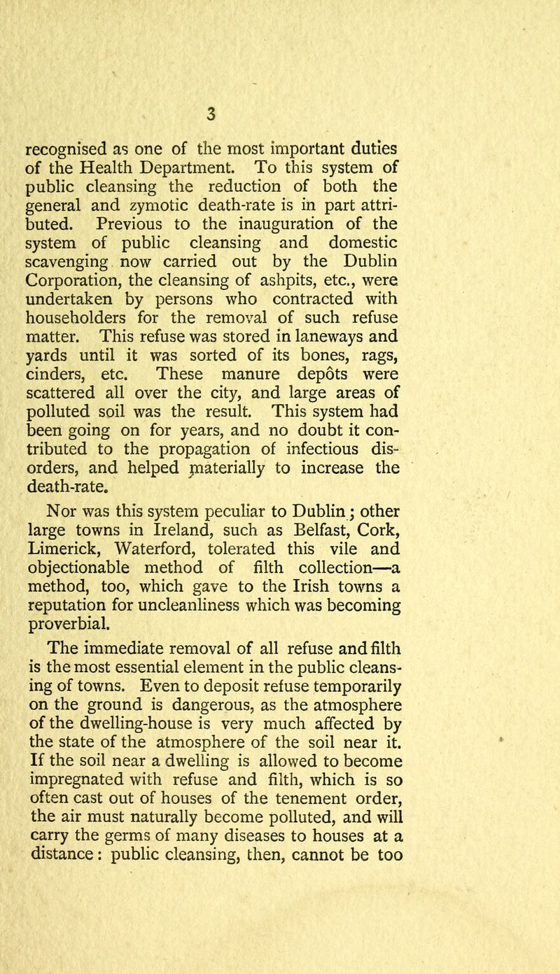 recognised as one of the most important duties of the Health Department. To this system of public cleansing the reduction of both the general and zymotic death-rate is in part attri- buted. Previous to the inauguration of the system of public cleansing and domestic scavenging now carried out by the Dublin Corporation, the cleansing of ashpits, etc., were undertaken by persons who contracted with householders for the removal of such refuse matter. This refuse was stored in laneways and yards until it was sorted of its bones, rags, cinders, etc. These manure depots were scattered all over the city, and large areas of polluted soil was the result. This system had been going on for years, and no doubt it con- tributed to the propagation of infectious dis- orders, and helped jnaterially to increase the death-rate. Nor was this system peculiar to Dublin; other large towns in Ireland, such as Belfast, Cork, Limerick, Waterford, tolerated this vile and objectionable method of filth collection—a method, too, which gave to the Irish towns a reputation for uncleanliness which was becoming proverbial. The immediate removal of all refuse and filth is the most essential element in the public cleans- ing of towns. Even to deposit refuse temporarily on the ground is dangerous, as the atmosphere of the dwelling-house is very much affected by the state of the atmosphere of the soil near it. If the soil near a dwelling is allowed to become impregnated with refuse and filth, which is so often cast out of houses of the tenement order, the air must naturally become polluted, and will carry the germs of many diseases to houses at a distance: public cleansing, then, cannot be too