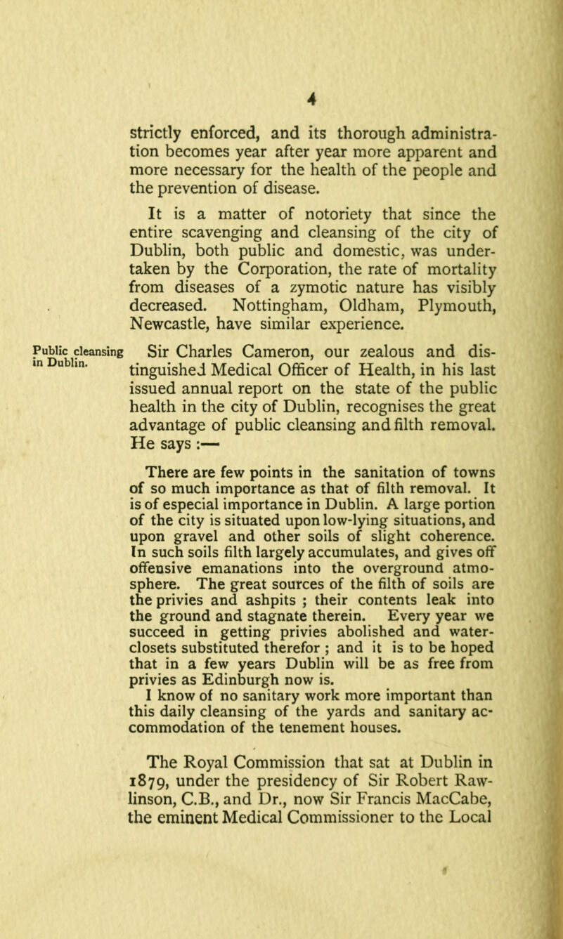 strictly enforced, and its thorough administra- tion becomes year after year more apparent and more necessary for the health of the people and the prevention of disease. It is a matter of notoriety that since the entire scavenging and cleansing of the city of Dublin, both public and domestic, was under- taken by the Corporation, the rate of mortality from diseases of a zymotic nature has visibly decreased. Nottingham, Oldham, Plymouth, Newcastle, have similar experience. Public cleansing Sir Charles Cameron, our zealous and dis- ,n Dubhn- tinguished Medical Officer of Health, in his last issued annual report on the state of the public health in the city of Dublin, recognises the great advantage of public cleansing and filth removal. He says :— There are few points in the sanitation of towns of so much importance as that of filth removal. It is of especial importance in Dublin. A large portion of the city is situated upon low-lying situations, and upon gravel and other soils of slight coherence. In such soils filth largely accumulates, and gives off offensive emanations into the overground atmo- sphere. The great sources of the filth of soils are the privies and ashpits ; their contents leak into the ground and stagnate therein. Every year we succeed in getting privies abolished and water- closets substituted therefor ; and it is to be hoped that in a few years Dublin will be as free from privies as Edinburgh now is. I know of no sanitary work more important than this daily cleansing of the yards and sanitary ac- commodation of the tenement houses. The Royal Commission that sat at Dublin in 1879, under the presidency of Sir Robert Raw- linson, C.B., and Dr., now Sir Francis MacCabe, the eminent Medical Commissioner to the Local