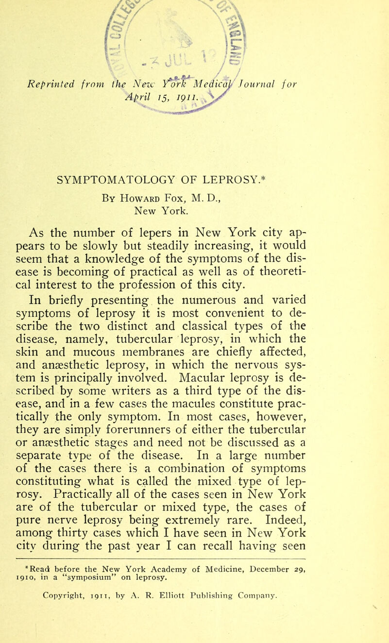 Reprinted from the New Y*ork Medicajt Journal for April 15, 1911. V, SYMPTOMATOLOGY OF LEPROSY.* By Howard Fox, M. D., New York. As the number of lepers in New York city ap- pears to be slowly but steadily increasing, it would seem that a knowledge of the symptoms of the dis- ease is becoming of practical as well as of theoreti- cal interest to the profession of this city. In briefly presenting the numerous and varied symptoms of leprosy it is most convenient to de- scribe the two distinct and classical types of the disease, namely, tubercular leprosy, in which the skin and mucous membranes are chiefly affected, and anaesthetic leprosy, in which the nervous sys- tem is principally involved. Macular leprosy is de- scribed by some writers as a third type of the dis- ease, and in a few cases the macules constitute prac- tically the only symptom. In most cases, however, they are simply forerunners of either the tubercular or anaesthetic stages and need not be discussed as a separate type of the disease. In a large number of the cases there is a combination of symptoms constituting what is called the mixed type of lep- rosy. Practically all of the cases seen in New York are of the tubercular or mixed type, the cases of pure nerve leprosy being extremely rare. Indeed, among thirty cases which I have seen in New York city during the past year I can recall having seen *Read before the New York Academy of Medicine, December 29, 1910, in a “symposium” on leprosy. Copyright, 1911, by A. R. Elliott Publishing Company.